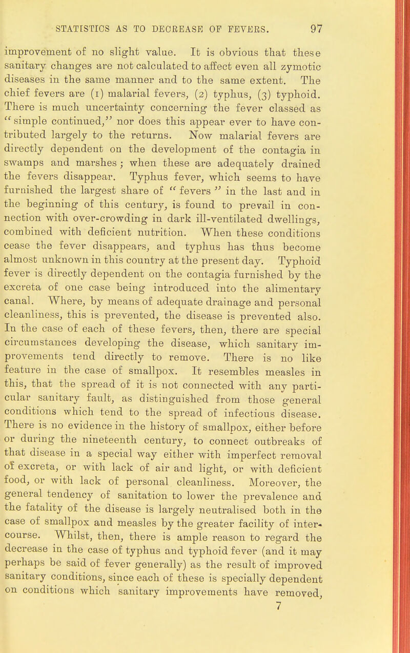 improvement of no slight value. It is obvious that these sanitary changes are not calculated to affect even all zymotic diseases in the same manner and to the same extent. The chief fevers ave (i) malarial fevers, (2) typhus, (3) typhoid. There is much uncertainty concerning the fever classed as simple continued, nor does this appear ever to have con- tributed largely to the returns. Now malarial fevers are directly dependent on the development of the contagia in swamps and marshes ; when these are adequately drained the fevers disappear. Typhus fever, which seems to have furnished the largest share of  fevers  in the last and in the beginning of this century, is found to prevail in con- nection with over-crowding in dark ill-ventilated dwellings, combined with deficient nutrition. When these conditions cease the fever disappears, and typhns has thus become almost unknown in this country at the present day. Typhoid fever is directly dependent on the contagia furnished by the excreta of one case being introduced into the alimentary canal. Where, by means of adequate drainage and personal cleanliness, this is prevented, the disease is prevented also. In the case of each of these fevers, then, there are special circumstances developing the disease, which sanitary im- provements tend directly to remove. There is no like feature in the case of smallpox. It resembles measles in this, that the spread of it is not connected with any parti- cular sanitary fault, as distinguished from those general conditions which tend to the spread of infectious disease. There is no evidence in the history of smallpox, either before or during the nineteenth century, to connect outbreaks of that disease in a special way either with imperfect removal ol excreta, or with lack of air and light, or with deficient food, or with lack of personal cleanliness. Moreover, the general tendency of sanitation to lower the prevalence and the fatality of the disease is largely neutralised both in the case of smallpox and measles by the greater facility of inter- course. Whilst, then, there is ample reason to regard the decrease in the case of typhus and typhoid fever (and it may perhaps be said of fever generally) as the result of improved sanitary conditions, since each of these is specially dependent on conditions which sanitary improvements have removed, 7