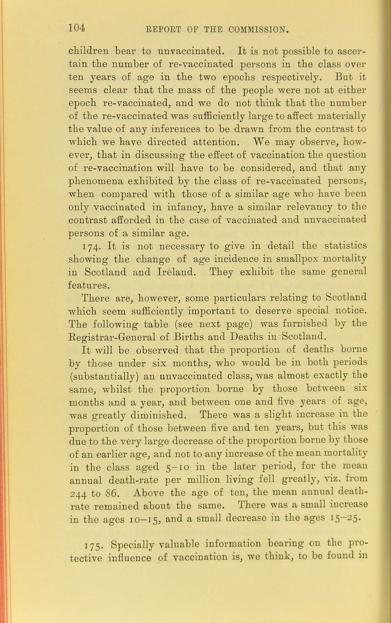 children bear to unvaccinated. It is not possible to ascer- tain the number of re-vaccinated persons in the class over ten years of age in the two epochs respectively. But it seems clear that the mass of the people were not at either epoch re-vaccinated, and we do not think that the number of the re-vaccinated was sufficiently large to affect materially the value of any inferences to be drawn from the contrast to which we have directed attention. We may observe, how- ever, that in discussing the effect of vaccination the question of re-vaccination will have to be considered, and that any phenomena exhibited by the class of re-vaccinated persons, when compared with those of a similar age who have been only vaccinated in infancy, have a similar relevancy to the contrast afforded in the case of vaccinated and unvaccinated persons of a similar age. 174. It is not necessai'y to give in detail the statistics showing the change of age incidence in smallpox mortality in Scotland and Ireland. They exhibit the same general features. There are, however, some particulars relating to Scotland which seem sufficiently important to deserve special notice. The following table (see next page) was furnished by the Registrar-General of Births and Deaths in Scotland. It will be observed that the proportion of deaths borne by those under six months, who would be in both periods (substantially) an unvaccinated class, was almost exactly the same, whilst the proportion borne by those between six months and a year, and between one and five years of age, was greatly diminished. There was a slight increase in the proportion of those between five and ten years, but this was due to the very large decrease of the proportion borne by those of an earlier age, and not to any increase of the mean mortality in the class aged 5-10 in the later period, for the mean annual death-rate per million living fell greatly, viz. from 244 to 86. Above the age of ten, the mean annual death- rate remained about the same. There was a small increase in the ages 10-15, and a small decrease in the ages 15-25. 175. Specially valuable information bearing on the pro- tective influence of vaccination is, we think, to be found in