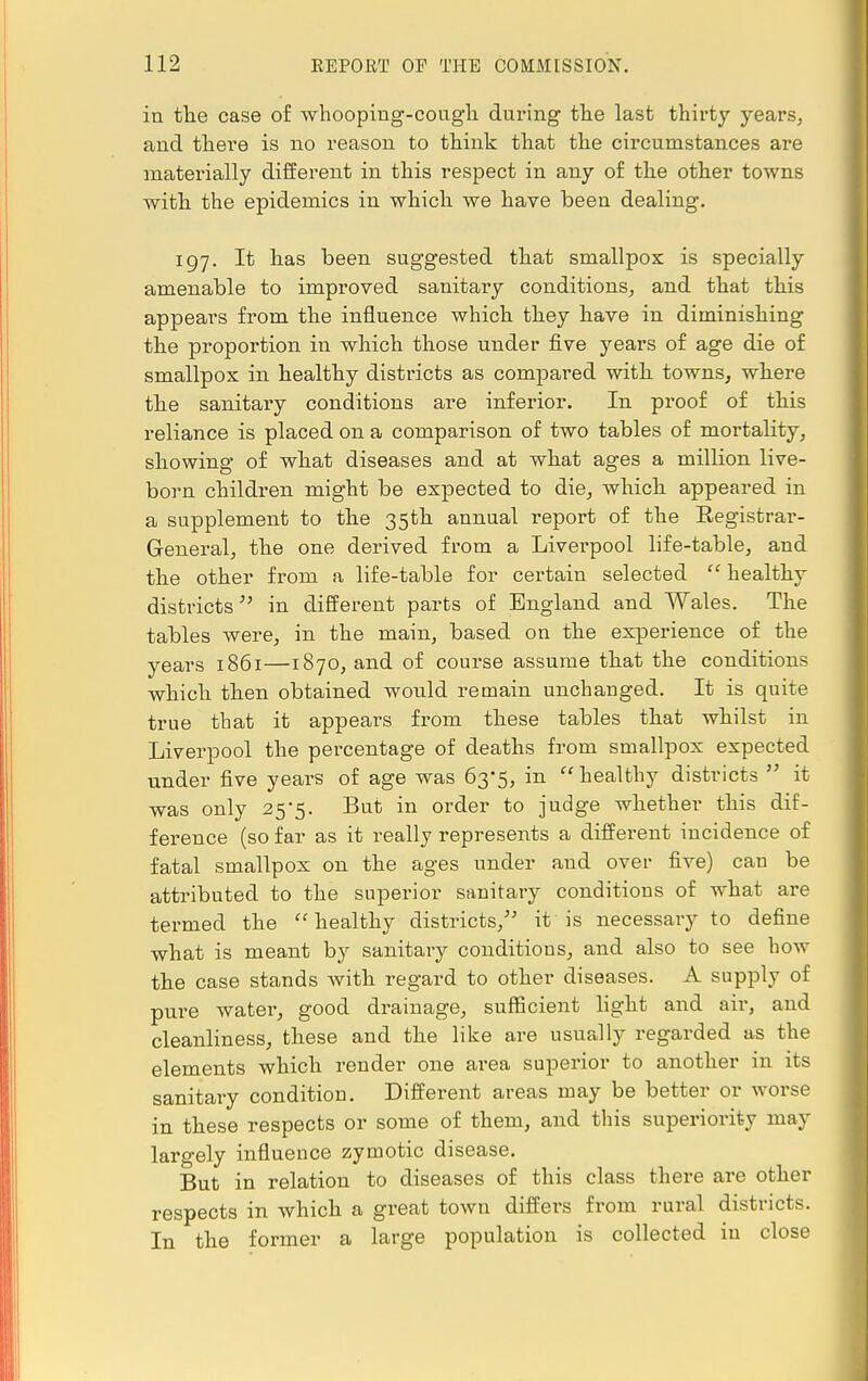 in the case of whooping-cough during the last thirty years, and there is no reason to think that the circumstances are materially different in this respect in any of the other towns with the epidemics in which we have been dealing. 197. It has been suggested that smallpox is specially amenable to improved sanitary conditions, and that this appears from the influence which they have in diminishing the proportion in which those under five years of age die of smallpox in healthy districts as compared with towns, where the sanitary conditions are inferior. In proof of this reliance is placed on a comparison of two tables of mortality, showing of what diseases and at what ages a million live- born children might be expected to die, which appeared in a supplement to the 35th annual report of the Registrar- General, the one derived from a Liverpool life-table, and the other from a life-table for certain selected  healthy districts in different parts of England and Wales. The tables were, in the main, based on the experience of the years 1861—1870, and of course assume that the conditions which then obtained would remain unchanged. It is quite true that it appears from these tables that whilst in Liverpool the percentage of deaths from smallpox expected under five years of age was 63*5, in  healthy districts  it was only 25*5. But in order to judge whether this dif- ference (so far as it really represents a different incidence of fatal smallpox on the ages under and over five) can be attributed to the superior sanitary conditions of what are termed the healthy districts, it is necessary to define what is meant by sanitary conditions, and also to see how the case stands with regard to other diseases. A supply of pure water, good drainage, sufficient light and air, and cleanliness, these and the like are usually regarded as the elements which render one area superior to another in its sanitary condition. Different areas may be better or worse in these respects or some of them, and this superiority may largely influence zymotic disease. But in relation to diseases of this class there are other respects in which a great town differs from rural districts. In the former a large population is collected in close