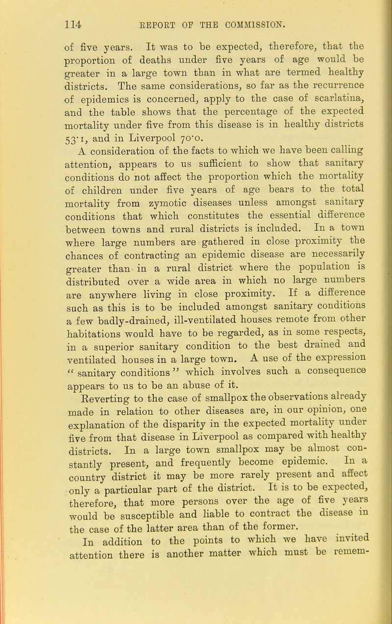 of five years. It was to be expected, therefore, that the proportion of deaths under five years of age would be greater in a large town than in what are termed healthy districts. The same considerations, so far as the recurrence of epidemics is concerned, apply to the case of scarlatina, and the table shows that the percentage of the expected mortality under five from this disease is in healthy districts 53*i, and in Liverpool 70*0. A consideration of the facts to which we have been calling attention, appears to us sufficient to show that sanitary conditions do not affect the proportion which the mortality of children under five years of age bears to the total mortality from zymotic diseases unless amongst sanitary conditions that which constitutes the essential difference between towns and rural districts is included. In a town where large numbers are gathered in close proximity the chances of contracting an epidemic disease are necessarily greater than in a rural district where the population is distributed over a wide area in which no large numbers are anywhere living in close proximity. If a difference such as this is to be included amongst sanitary conditions a few badly-drained, ill-ventilated houses remote from other habitations would have to be regarded, as in some respects, in a superior sanitary condition to the best drained and ventilated houses in a large town. A use of the expression  sanitary conditions which involves such a consequence appears to us to be an abuse of it. Reverting to the case of smallpox the observations already made in relation to other diseases are, in our opinion, one explanation of the disparity in the expected mortality under five from that disease in Liverpool as compared with healthy districts. In a large town smallpox may be almost con- stantly present, and frequently become epidemic. In a country district it may be more rarely present and affect only a particular part of the district. It is to be expected, therefore, that more persons over the age of five years would be susceptible and liable to contract the disease in the case of the latter area than of the former. In addition to the points to which we have invited attention there is another matter which must be remem-