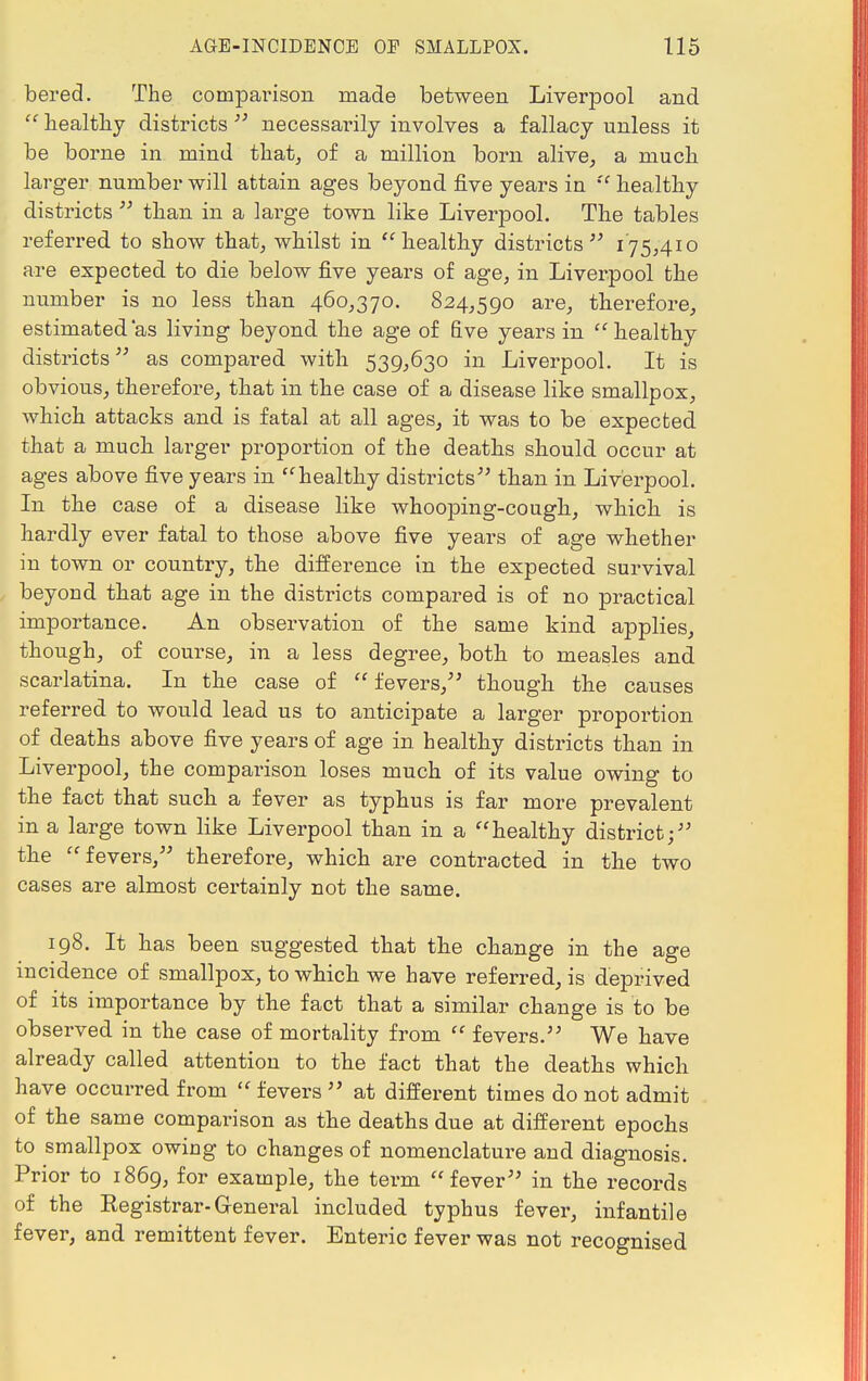 bered. The compai'ison made between Liverpool and  healthy districts  necessarily involves a fallacy unless it be borne in mind that, of a million born alive, a much larger number will attain ages beyond five years in  healthy districts  than in a large town like Liverpool. The tables referred to show that, whilst in healthy districts 175,410 are expected to die below five years of age, in Liverpool the number is no less than 460,370. 824,590 are, therefore, estimated'as living beyond the age of five years in  healthy districts as compared with 539,630 in Liverpool. It is obvious, therefore, that in the case of a disease like smallpox, which attacks and is fatal at all ages, it was to be expected that a much larger proportion of the deaths should occur at ages above five years in healthy districts than in Liverpool. In the case of a disease like whooping-cough, which is hardly ever fatal to those above five years of age whether in town or country, the difference in the expected survival beyond that age in the districts compared is of no practical importance. An observation of the same kind applies, though, of course, in a less degree, both to measles and scarlatina. In the case of  fevers, though the causes referred to would lead us to anticipate a larger proportion of deaths above five years of age in healthy districts than in Liverpool, the comparison loses much of its value owing to the fact that such a fever as typhus is far more prevalent in a large town like Liverpool than in a healthy district; the fevers, therefore, which are contracted in the two cases are almost certainly not the same. 198. It has been suggested that the change in the age incidence of smallpox, to which we have referred, is deprived of its importance by the fact that a similar change is to be observed in the case of mortality from  fevers. We have already called attention to the fact that the deaths which have occurred from  fevers  at different times do not admit of the same comparison as the deaths due at different epochs to smallpox owing to changes of nomenclature and diagnosis. Prior to 1869, for example, the term fever in the records of the Registrar-General included typhus fever, infantile fever, and remittent fever. Enteric fever was not recognised