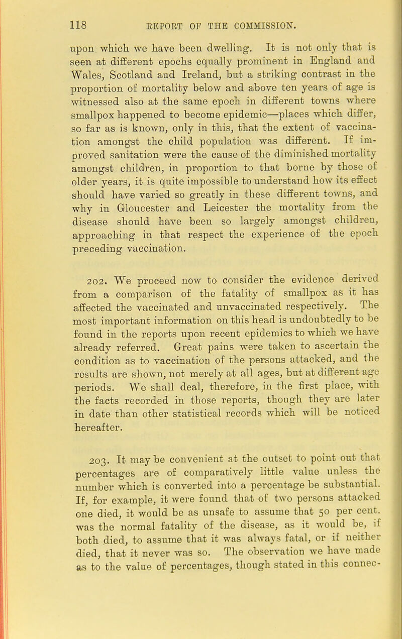 upon which we have been dwelling. It is not only that is seen at different epochs equally prominent in England and Wales, Scotland aud Ireland, but a striking contrast in the proportion of mortality below and above ten years of age is witnessed also at the same epoch in different towns where smallpox happened to become epidemic—places which differ, so far as is known, only in this, that the extent of vaccina- tion amongst the child population was different. If im- proved sanitation were the cause of the diminished mortality amongst children, in proportion to that borue by those of older years, it is quite impossible to understand how its effect should have varied so greatly in these different towns, and why in Gloucester and Leicester the mortality from the disease should have been so largely amongst children, approaching in that respect the experience of the epoch preceding vaccination. 202. We proceed now to consider the evidence derived from a comparison of the fatality of smallpox as it has affected the vaccinated and unvaccinated respectively. The most important information on this head is undoubtedly to be found in the reports upon recent epidemics to which we have already referred. G-reat pains were taken to ascertain the condition as to vaccination of the persons attacked, and the results are shown, not merely at all ages, but at different age periods. We shall deal, therefore, in the first place, with the facts recorded in those reports, though they are later in date than other statistical records which will be noticed hereafter. 203. It maybe convenient at the outset to point out that percentages are of comparatively little value unless the number which is converted into a percentage be substantial. If, for example, it were found that of two persons attacked one died, it would be as unsafe to assume that 50 per cent, was the normal fatality of the disease, as it would be, if both died, to assume that it was always fatal, or if neither died, that it never was so. The observation we have made as to the value of percentages, though stated in this connec-