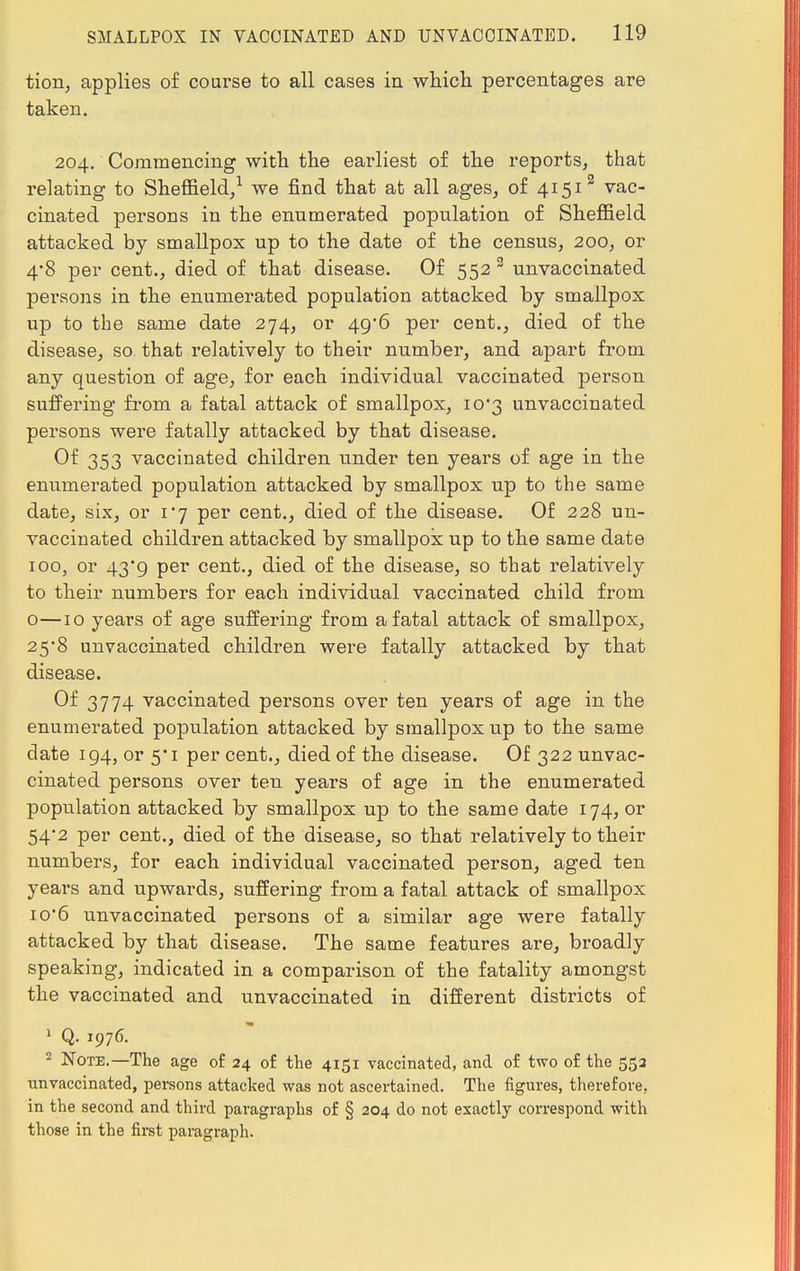 tion, applies of coarse to all cases in which percentages are taken. 204. Commencing with the earliest of the reports, that relating to Sheffield,1 we find that at all ages, of 41512 vac- cinated persons in the enumerated population of Sheffield attacked by smallpox up to the date of the census, 200, or 4*8 per cent., died of that disease. Of 552 3 unvaccinated persons in the enumerated population attacked by smallpox up to the same date 274, or 49*6 per cent., died of the disease, so that relatively to their number, and apart from any question of age, for each individual vaccinated person suffering from a fatal attack of smallpox, 10*3 unvaccinated persons were fatally attacked by that disease. Of 353 vaccinated children under ten years of age in the enumerated population attacked by smallpox up to the same date, six, or 1*7 per cent., died of the disease. Of 228 un- vaccinated children attacked by smallpox up to the same date 100, or 43'9 per cent., died of the disease, so that relatively to their numbers for each individual vaccinated child from o—10 years of age suffering from a fatal attack of smallpox, 25*8 unvaccinated children were fatally attacked by that disease. Of 3774 vaccinated persons over ten years of age in the enumerated population attacked by smallpox up to the same date 194, or 5*1 per cent., died of the disease. Of 322 unvac- cinated persons over ten years of age in the enumerated population attacked by smallpox up to the same date 174, or 54*2 per cent., died of the disease, so that relatively to their numbers, for each individual vaccinated person, aged ten years and upwards, suffering from a fatal attack of smallpox io'6 unvaccinated persons of a similar age were fatally attacked by that disease. The same features are, broadly speaking, indicated in a comparison of the fatality amongst the vaccinated and unvaccinated in different districts of 1 Q. 1976. 2 Note.—The age of 24 of the 4151 vaccinated, and of two of the 553 unvaccinated, persons attached was not ascertained. The figures, therefore, in the second and third paragraphs of § 204 do not exactly correspond with those in the first paragraph.