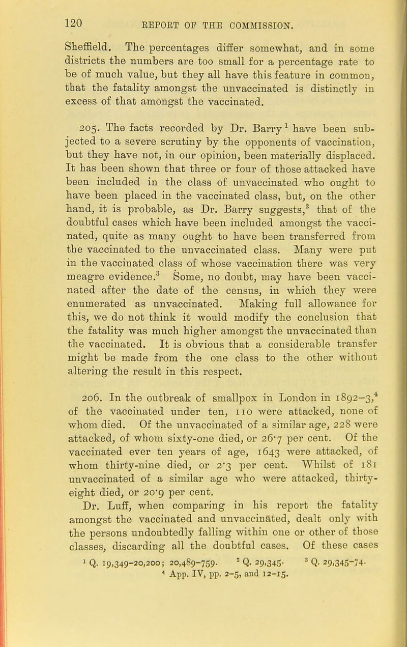 Sheffield. The percentages differ somewhat, and in some districts the numbers are too small for a percentage rate to be of much value, but they all have this feature in common, that the fatality amongst the unvaccinated is distinctly in excess of that amongst the vaccinated. 205. The facts recorded by Dr. Barry1 have been sub- jected to a severe scrutiny by the opponents of vaccination, but they have not, in our opinion, been materially displaced. It has been shown that three or four of those attacked have been included in the class of unvaccinated who ought to have been placed in the vaccinated class, but, on the other hand, it is probable, as Dr. Barry suggests,2 that of the doubtful cases which have been included amongst the vacci- nated, quite as many ought to have been transferred from the vaccinated to the unvaccinated class. Many were put in the vaccinated class of whose vaccination there was very meagre evidence.3 Some, no doubt, may have been vacci- nated after the date of the census, in which they were enumerated as unvaccinated. Making full allowance for this, we do not think it would modify the conclusion that the fatality was much higher amongst the unvaccinated than the vaccinated. It is obvious that a considerable transfer might be made from the one class to the other without altering the result in this respect. 206. In the outbreak of smallpox in London in 1892—3,* of the vaccinated under ten, 11 o were attacked, none of whom died. Of the unvaccinated of a similar age, 228 were attacked, of whom sixty-one died, or 26*7 per cent. Of the vaccinated ever ten years of age, 1643 were attacked, of whom thirty-nine died, or 2*3 per cent. Whilst of 181 unvaccinated of a similar age who were attacked, thirty- eight died, or 20*9 per cent. Dr. Luff, when comparing in his report the fatality amongst the vaccinated and unvaccinated, dealt only with the persons undoubtedly falling within one or other of those classes, discarding all the doubtful cases. Of these cases 1 Q- 19,349-20,200; 20,489-759. 2 Q. 29,345. 3 Q. 29,345-74- 4 App. IV, pp. 2-5, and 12-15.