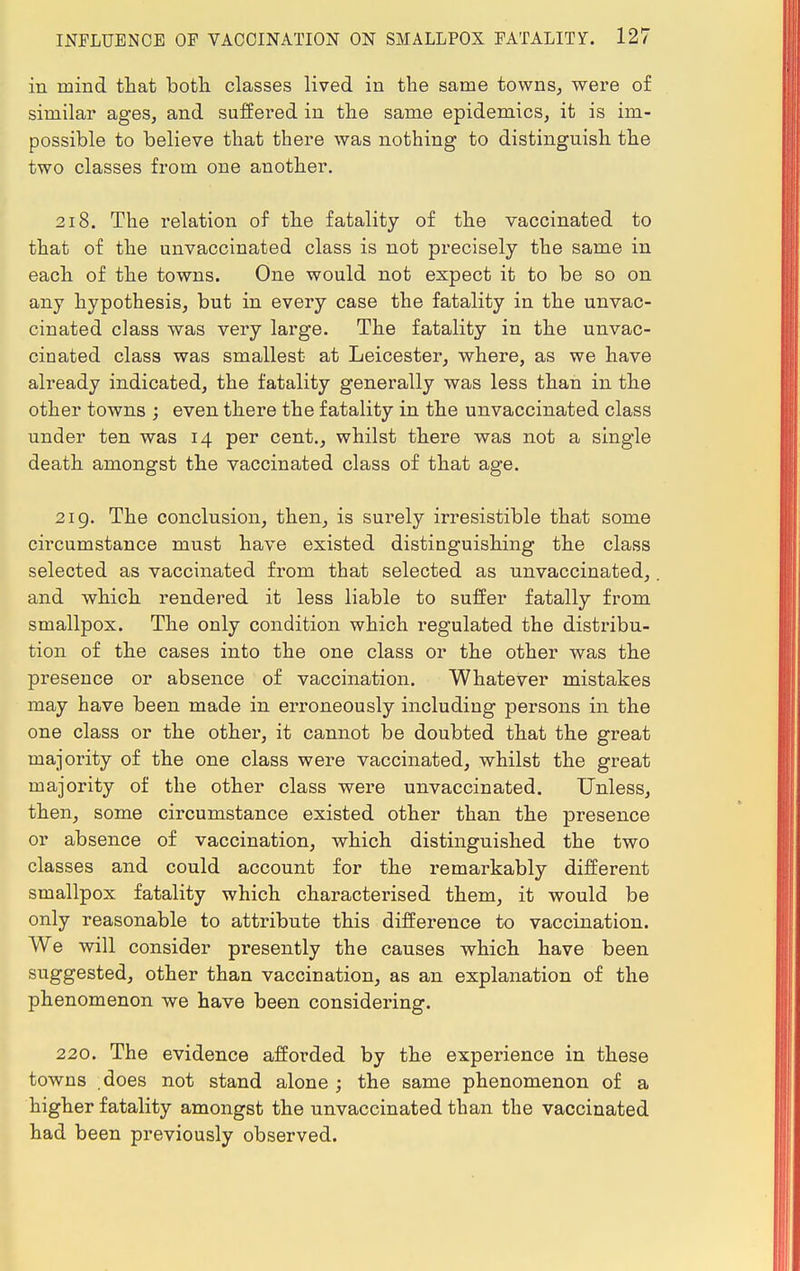 in mind that both classes lived in the same towns, were of similar ages, and suffered in the same epidemics, it is im- possible to believe that there was nothing to distinguish the two classes from one another. 218. The relation of the fatality of the vaccinated to that of the unvaccinated class is not precisely the same in each of the towns. One would not expect it to be so on any hypothesis, but in every case the fatality in the unvac- cinated class was very large. The fatality in the unvac- cinated class was smallest at Leicester, where, as we have already indicated, the fatality generally was less than in the other towns ; even there the fatality in the unvaccinated class under ten was 14 per cent., whilst there was not a single death amongst the vaccinated class of that age. 219. The conclusion, then, is surely irresistible that some circumstance must have existed distinguishing the class selected as vaccinated from that selected as unvaccinated, and which rendered it less liable to suffer fatally from smallpox. The only condition which regulated the distribu- tion of the cases into the one class or the other was the presence or absence of vaccination. Whatever mistakes may have been made in erroneously including persons in the one class or the other, it cannot be doubted that the great majority of the one class were vaccinated, whilst the great majority of the other class were unvaccinated. Unless, then, some circumstance existed other than the presence or absence of vaccination, which distinguished the two classes and could account for the remarkably different smallpox fatality which characterised them, it would be only reasonable to attribute this difference to vaccination. We will consider presently the causes which have been suggested, other than vaccination, as an explanation of the phenomenon we have been considering. 220. The evidence afforded by the experience in these towns does not stand alone; the same phenomenon of a higher fatality amongst the unvaccinated than the vaccinated had been previously observed.