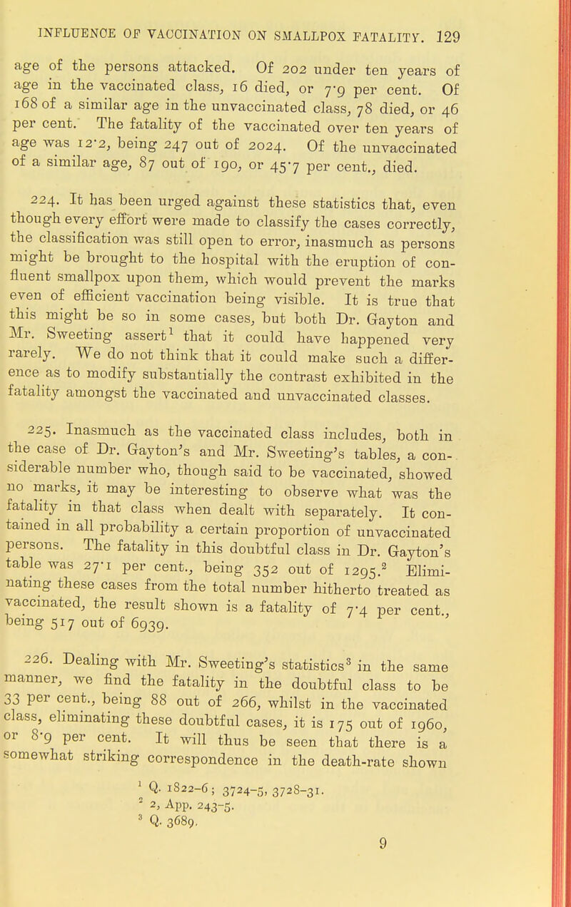 age of the persons attacked. Of 202 under ten years of age in the vaccinated class, 16 died, or 7-9 per cent. Of 168 of a similar age in the unvaccinated class, 78 died, or 46 per cent. The fatality of the vaccinated over ten years of age was I2'2, being 247 out of 2024. Of the unvaccinated of a similar age, 87 out of 190, or 457 per cent., died. 224. It has been urged against these statistics that, even though every effort were made to classify the cases correctly, the classification was still open to error, inasmuch as persons might be brought to the hospital with the eruption of con- fluent smallpox upon them, which would prevent the marks even of efficient vaccination being visible. It is true that this might be so in some cases, but both Dr. Gayton and Mr. Sweeting assert1 that it could have happened very rarely. We do not think that it could make such a differ- ence as to modify substantially the contrast exhibited in the fatality amongst the vaccinated and unvaccinated classes. 225. Inasmuch as the vaccinated class includes, both in the case of Dr. Gayton's and Mr. Sweeting's tables, a con- siderable number who, though said to be vaccinated, showed no marks, it may be interesting to observe what was the fatality in that class when dealt with separately. It con- tained in all probability a certain proportion of unvaccinated persons. The fatality in this doubtful class in Dr. Gayton's table was 27-1 per cent., being 352 out of 1295.2 Elimi- nating these cases from the total number hitherto treated as vaccinated, the result shown is a fatality of 7-4 per cent being 517 out of 6939. 226. Dealing with Mr. Sweeting's statistics3 in the same manner, we find the fatality in the doubtful class to be 33 per cent., being 88 out of 266, whilst in the vaccinated class, eliminating these doubtful cases, it is 175 out of i960, or 8-9 per cent. It will thus be seen that there is a somewhat striking correspondence in the death-rate shown 1 Q. 1822-6; 3724-5, 3728-31. 2 2, App. 243-5. Q. 3689. 9
