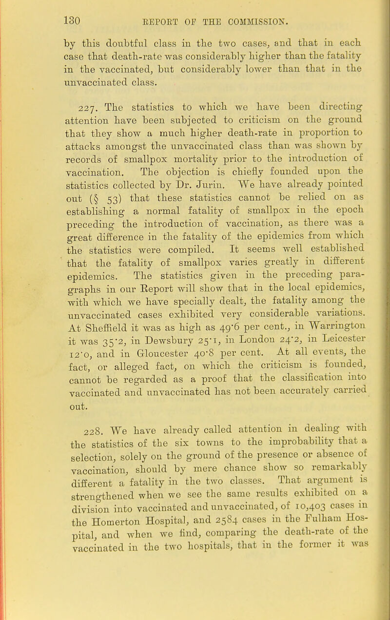 by this doubtful class in the two cases, and that in each case that death-rate was considerably higher than the fatality in the vaccinated, but considerably lower than that in the unvaccinated class. 227. The statistics to which we have been directing attention have been subjected to criticism on the ground that they show a much higher death-rate in proportion to attacks amongst the unvaccinated class than was shown by records of smallpox mortality prior to the introduction of vaccination. The objection is chiefly founded upon the statistics collected by Dr. Jurin. We have already pointed out (§ 53) that these statistics cannot be relied on as establishing a normal fatality of smallpox in the epoch preceding the introduction of vaccination, as there was a great difference in the fatality of the epidemics from which the statistics were compiled. It seems well established that the fatality of smallpox varies greatly in different epidemics. The statistics given in the preceding para- graphs in our Eeport will show that in the local epidemics, with which we have specially dealt, the fatality among the unvaccinated cases exhibited very considerable variations. At Sheffield it was as high as 49*6 per cent., in Warrington it was 35*2, in Dewsbury 25-1, in London 24/2, in Leicester i2'o, and in Gloucester 40*8 per cent. At all events, the fact, or alleged fact, on which the criticism is founded, cannot be regarded as a proof that the classification into vaccinated and unvaccinated has not been accurately carried out. 228. We have already called attention in dealing with the statistics of the six towns to the improbability that a selection, solely on the ground of the presence or absence of vaccination, should by mere chance show so remarkably different a fatality in the two classes. That argument is strengthened when we see the same results exhibited on a division into vaccinated and unvaccinated, of 10,403 cases in the Homerton Hospital, and 2584 cases in the Fulham Hos- pital, and when we find, comparing the death-rate of the vaccinated in the two hospitals, that in the former it was