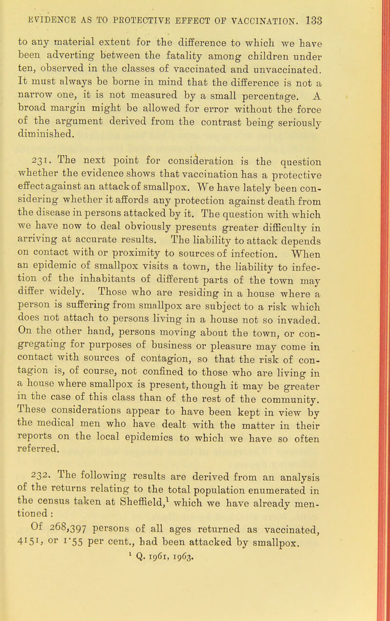 to any material extent for the difference to which we have been adverting between the fatality among children under ten, observed in the classes of vaccinated and unvaccinated. It must always be borne in mind that the difference is not a narrow one, it is not measured by a small percentage. A broad margin might be allowed for error without the force of the argument derived from the contrast being seriously diminished. 231. The next point for consideration is the question whether the evidence shows that vaccination has a protective effectagainst an attack of smallpox. We have lately been con- sidering whether it affords any protection against death from the disease in persons attacked by it. The question with which we have now to deal obviously presents greater difficulty in arriving at accurate results. The liability to attack depends on contact with or proximity to sources of infection. When an epidemic of smallpox visits a town, the liability to infec- tion of the inhabitants of different parts of the town may differ widely. Those who are residing in a house where a person is suffering from smallpox are subject to a risk which does not attach to persons living in a house not so invaded. On the other hand, persons moving about the town, or con- gregating for purposes of business or pleasure may come in contact with sources of contagion, so that the risk of con- tagion is, of course, not confined to those who are living in a house where smallpox is present, though it may be greater in the case of this class than of the rest of the community. These considerations appear to have been kept in view by the medical men who have dealt with the matter in their reports on the local epidemics to which we have so often referred. 232. The following results are derived from an analysis of the returns relating to the total population enumerated in the census taken at Sheffield,1 which we have already men- tioned : Of 268,397 persons of all ages returned as vaccinated, 4151, or 1-55 per cent., had been attacked by smallpox. 1 Q. 1961, 1963.