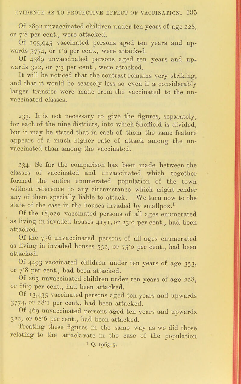 Of 2892 unvaccinated children under ten years of age 228, or y8 per cent., were attacked. Of 195,945 vaccinated persons aged ten years and up- wards 3774, or 1'9 per cent., were attacked. Of 4389 unvaccinated persons aged ten years and up- wards 322, or 7-3 per cent., were attacked. It will be noticed that the contrast remains very striking, and that it would be scarcely less so even if a considerably larger transfer were made from the vaccinated to the un- vaccinated classes. 233. It is not necessary to give the figures, separately, for each of the nine districts, into which Sheffield is divided, but it may be stated that in each of them the same feature appears of a much higher rate of attack among the un- vaccinated than among the vaccinated. 234. So far the comparison has been made between the classes of vaccinated and unvaccinated which together formed the entire enumerated population of the town without reference to any circumstance which might render any of them specially liable to attack. We turn now to the state of the case in the houses invaded by smallpox.1 Of the 18,020 vaccinated persons of all ages enumerated as living in invaded houses 4151, or 23*0 per cent., had been attacked. Of the 736 unvaccinated persons of all ages enumerated as living in invaded houses 552, or 75-0 per cent., had been attacked. ®t 4493 vaccinated children under ten years of age 353, or 7*8 per cent., had been attacked. Of 263 unvaccinated children under ten years of age 228, or 86'9 per cent., had been attacked. Of 13>435 vaccinated persons aged ten years and upwards 3774, or 28-1 per cent., had been attacked. Of 469 unvaccinated persons aged ten years and upwards 322, or 68-6 per cent., had been attacked. Treating these figures in the same way as we did those relating to the attack-rate in the case of the population 1 Q. 1963-5.