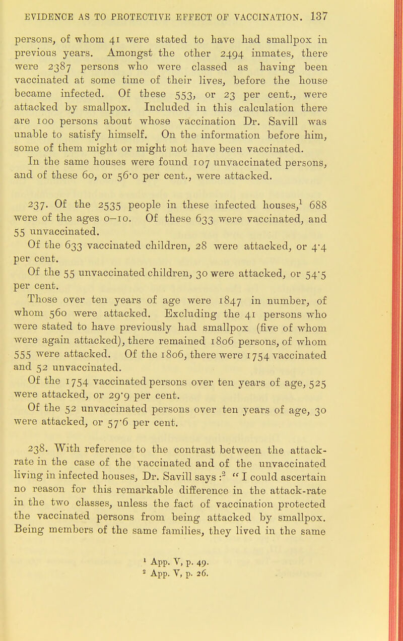 persons, of whom 41 were stated to have had smallpox in previous years. Amongst the other 2494 inmates, there were 2387 persons who were classed as having been vaccinated at some time of their lives, before the house became infected. Of these 553, or 23 per cent., were attacked by smallpox. Included in this calculation there are 100 persons about whose vaccination Dr. Savill was unable to satisfy himself. On the information before him, some of them might or might not have been vaccinated. In the same houses were found 107 nnvaccinated persons, and of these 60, or 56^0 per cent., were attacked. 237. Of the 2535 people in these infected houses,1 688 were of the ages 0-10. Of these 633 were vaccinated, and 55 unvaccinated. Of the 633 vaccinated children, 28 were attacked, or 4-4 per cent. Of the 55 unvaccinated children, 30 were attacked, or 54*5 per cent. Those over ten years of age were 1847 in number, of whom 560 were attacked. Excluding the 41 persons who were stated to have previously had smallpox (five of whom were again attacked), there remained 1806 persons, of whom 555 were attacked. Of the 1806, there were 1754 vaccinated and 52 unvaccinated. Of the 1754 vaccinated persons over ten years of age, 525 were attacked, or 29*9 per cent. Of the 52 unvaccinated persons over ten years of age, 30 were attacked, or 57*6 per cent. 238. With reference to the contrast between the attack- rate in the case of the vaccinated and of the unvaccinated living in infected houses, Dr. Savill says :3  I could ascertain no reason for this remarkable difference in the attack-rate in the two classes, unless the fact of vaccination protected the vaccinated persons from being attacked by smallpox. Being members of the same families, they lived in the same 1 App. V, p. 49. 2 App. V, p. 26.