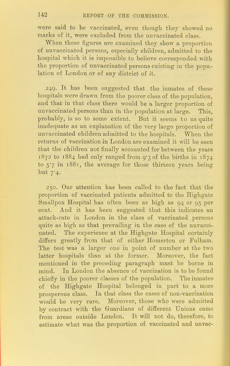 were said to be vaccinated, even though they showed no marks of it, were excluded from the unvaccinated class. When these figures are examined they show a proportion of unvaccinated persons, especially children, admitted to the hospital which it is impossible to believe corresponded with the pi-oportion of unvaccinated persons existing in the popu- lation of London or of any district of it. 249. It has been suggested that the inmates of these hospitals were drawn from the poorer class of the population, and that in that class there would be a larger proportion of unvaccinated persons than in the population at large. This, probably, is so to some extent. But it seems to us quite inadequate as an explanation of the very large proportion of unvaccinated children admitted to the hospitals. When the returns of vaccination in London are examined it will be seen that the children not finally accounted for between the years 1872 to 1884 had only ranged from 9/3 of the births in 1874 to 5*7 in 1881, the average for those thirteen years being but 7-4. 250. Our attention has been called to the fact that the proportion of vaccinated patients admitted to the Highgate Smallpox Hospital has often been as high as 94 or 95 per cent. And it has been suggested that this indicates an attack-rate in London in the class of vaccinated persons quite as high as that prevailiug in the case of the unvacci- nated. The experience at the Highgate Hospital certainly differs greatly from that of either Homerton or Fulham. The test was a larger one in point of number at the two latter hospitals than at the former. Moreover, the fact mentioned iu the preceding paragraph must be borne in mind. In London the absence of vaccination is to be found chiefly in the poorer classes of the population. The inmates of the Highgate Hospital belonged in part to a more prosperous class. In that class the cases of non-vaccination would be very rare. Moreover, those who were admitted by contract with the Guardians of different Unions came from areas outside London. It will not do, therefore, to estimate what was the proportion of vaccinated and unvac-