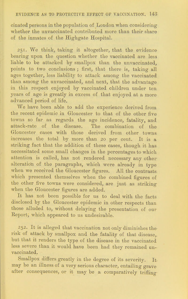 ciliated persons in the population of London when considering whether the unvaccinated contributed more than their share of the inmates of the Highgate Hospital. 251. We think, taking it altogether, that the evidence bearing upon the question whether the vaccinated are less liable to be attacked by smallpox than the unvaccinated, points to two conclusions ; first, that there is, taking all ages together, less liability to attack among the vaccinated than among the unvaccinated, and next, that the advantage in this respect enjoyed by vaccinated children under ten years of age is greatly in excess of that enjoyed at a more advanced period of life. We have been able to add the experience derived from the recent epidemic in Gloucester to that of the other five towns so far as regards the age incidence, fatality, and attack-rate of the disease. The combiuation of the Gloucester cases with those derived from other towns increases the total by more than 20 per cent. It is a striking fact that the addition of these cases, though it has necessitated some small changes in the percentages to which attention is called, has not rendered necessary any other alteration of the paragraphs, which were already in type when we received the Gloucester figures. All the contrasts which presented themselves when the combined figures of the other five towns were considered, are just as striking when the Gloucester figures are added. It has not been possible for us to deal with the facts disclosed by the Gloucester epidemic in other respects than those alluded to, without delaying the presentation of our Eeport, which appeared to us undesirable. 252. It is alleged that vaccination not only diminishes the risk of attack by smallpox and the fatality of that disease, but that it renders the type of the disease in the vaccinated less severe than it would have been had they remained un- vaccinated. Smallpox differs greatly in the degree of its severity. It may be an illness of a very serious character, entailing grave after consequences, or it may be a comparatively trifling