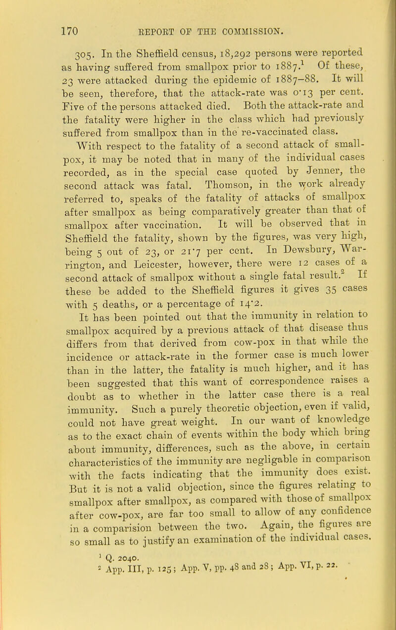 305. Intlie Sheffield census, 18,292 persons were reported as having suffered from smallpox prior to 1887.1 Of these, 23 were attacked during the epidemic of 1887—88. It will be seen, therefore, that the attack-rate was 0*13 per cent. Five of the persons attacked died. Both the attack-rate and the fatality were higher in the class which had previously suffered from smallpox than in the' re-vaccinated class. With respect to the fatality of a second attack of small- pox, it may be noted that in many of the individual cases recorded, as in the special case quoted by Jenner, the second attack was fatal. Thomson, in the work already referred to, speaks of the fatality of attacks of smallpox after smallpox as being comparatively greater than that of smallpox after vaccination. It will be observed that in Sheffield the fatality, shown by the figures, was very high, being 5 out of 23, or 217 per cent. In Dewsbury, War- rington, and Leicester, however, there were 12 cases ^ of a second attack of smallpox without a single fatal result.2 If these be added to the Sheffield figures it gives 35 cases with 5 deaths, or a percentage of 14*2. It has been pointed out that the immunity in relation to smallpox acquired by a previous attack of that disease thus differs from that derived from cow-pox in that while the incidence or attack-rate in the former case is much lower than in the latter, the fatality is much higher, and it has been suggested that this want of correspondence raises a doubt as to whether in the latter case there is a real immunity. Such a purely theoretic objection, even if valid, could not have great weight. In our want of knowledge as to the exact chain of events within the body which bring about immunity, differences, such as the above, in certain characteristics of the immunity are negligable in comparison with the facts indicating that the immunity does exist. But it is not a valid objection, since the figures relating to smallpox after smallpox, as compared with those of smallpox after cow-pox, are far too small to allow of any confidence in a comparision between the two. Again, the figures are so small as to justify an examination of the individual cases. 1 Q. 2040.  App. Ill, p. 125 ; App. V, pp. 48 and 28 ; App. VI, p. 22.