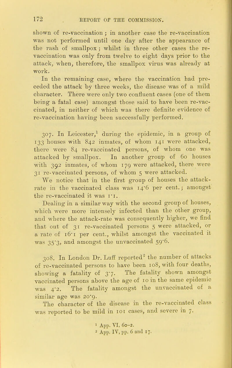 shown of re-vaccination ; in another case the re-vaccination was not performed until one day after the apjDearance of the rash of smallpox ; whilst in three other cases the re- vaccination was only from twelve to eight days prior to the attack, when, therefore, the smallpox virus was already at work. In the remaining case, where the vaccination had pre- ceded the attack by three weeks, the disease was of a mild character. There were only two confluent cases (one of them being a fatal case) amongst those said to have been re-vac- cinated, in neither of which was there definite evidence of re-vaccination having been successfully performed. 307. In Leicester,1 during the epidemic, in a group of 133 houses with 842 inmates, of whom 141 were attacked, there were 84 re-vaccinated persons, of whom one was attacked by smallpox. In another group of 60 houses with 392 inmates, of whom 179 were attacked, there were 31 re-vaccinated persons, of whom 5 were attacked. We notice that in the first group of houses the attack- rate in the vaccinated class was i4'6 per cent.; amongst the re-vaccinated it was ri. Dealing in a similar way with the second group of houses, which were more intensely infected than the other group, and where the attack-rate was consequently higher, we find that out of 31 re-vaccinated persons 5 were attacked, or a rate of i6'i per cent., whilst amongst the vaccinated it was 35'3, and amongst the unvaccinated 59*6. 308. In London Dr. Luff reported2 the number of attacks of re-vaccinated persons to have been 108, with four deaths, showing a fatality of 37. The fatality shown amongst vaccinated persons above the age of 10 in the same epidemic was 4-2. The fatality amongst the unvaccinated of a similar age was 20*9. The character of the disease in the re-vaccinated class was reported to be mild in 101 cases, and severe in 7. 1 App. VI, 60-2. '2 App. IV, pp. 6 and 17.