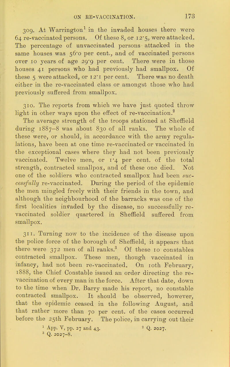 309. At Warrington1 in the invaded houses there were 64 re-vaccinated persons. Of these 8, or 12*5, were attacked. The percentage of unvaccinated persons attacked in the same houses was 56*0 per cent., and of vaccinated persons over 10 years of age 29/9 per cent. There were in those houses 41 persons who had previously had smallpox. Of these 5 were attacked, or 12* 1 per cent. There was no death either in the re-vaccinated class or amongst those who had previously suffered from smallpox. 310. The reports from which we have just quoted throw light in other ways upon the effect of re-vaccination. The average strength of the troops stationed at Sheffield during 1887—8 was about 830 of all ranks. The whole of these were, or should, in accordance with the army regula- lations, have been at one time re-vaccinated or vaccinated in the exceptional cases where they had not been previously vaccinated. Twelve men, or 1*4 per cent, of the total strength, contracted smallpox, and of these one died. Not one of the soldiers who contracted smallpox had been suc- cessfully re-vaccinated. During the period of the epidemic the men mingled freely with their friends in the town, and although the neighbourhood of the barracks was one of the first localities invaded by the disease, no successfully re- vaccinated soldier quartered in Sheffield suffered from smallpox. 311. Turning now to the incidence of the disease upon the police force of the borough of Sheffield, it appears that there were 372 men of all ranks.3 Of these 10 constables contracted smallpox. These men, though vaccinated in infancy, had not been re-vaccinated. On 10th February, 1888, the Chief Constable issued an order directing the re- vaccination of every man in the force. After that date, down to the time when Dr. Barry made his report, no constable contracted smallpox. It should be observed, however, that the epidemic ceased in the following August, and that rather more than 70 per cent, of the cases occurred before the 25th February. The police, in carrying out their 1 App. V, pp. 27 and 43. 2 Q. 2027. 3 Q. 2027-8.