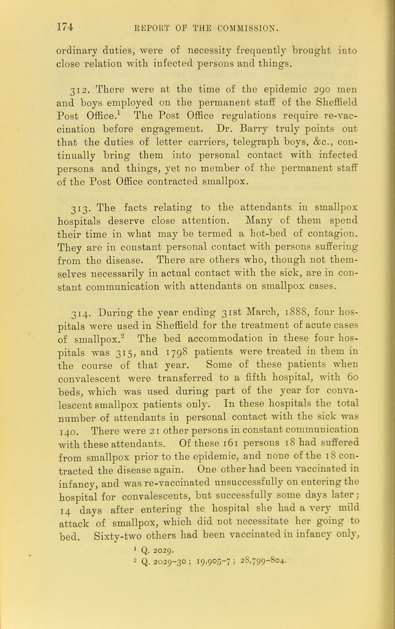 ordinary duties, were of necessity frequently brought into close relation with, infected persons and things. 312. There were at the time of the epidemic 290 men and boys employed on the permanent staff of the Sheffield Post Office.1 The Post Office regulations require re-vac- cination before engagement. Dr. Barry truly points out that the duties of letter carriers, telegraph boys, &c, con- tinually bring them into personal contact with infected persons and things, yet no member of the permanent staff of the Post Office contracted smallpox. 313. The facts relating to the attendants in smallpox hospitals deserve close attention. Many of them spend their time in what may be termed a hot-bed of contagion. They are in constant personal contact with persons suffering from the disease. There are others who, though not them- selves necessarily in actual contact with the sick, are in con- stant communication with attendants on smallpox cases. 314. During the year ending 31st March, 1888, four hos-. pitals were used in Sheffield for the treatment of acute cases of smallpox.3 The bed accommodation in these four hos- pitals was 315, and 1798 patients were treated in them in the course of that year. Some of these patients when convalescent were transferred to a fifth hospital, with 60 beds, which was used during part of the year for conva- lescent smallpox patients only. In these hospitals the total number of attendants in personal contact with the sick was 140. There were 21 other persons in constant communication with these attendants. Of these 161 persons 18 had suffered from smallpox prior to the epidemic, and none of the 18 con- tracted the disease again. One other had been vaccinated in infancy, and was re-vaccinated unsuccessfully on entering the hospital for convalescents, but successfully some days later j 14 days after entering the hospital she had a very mild attack of smallpox, which did not necessitate her going to bed. Sixty-two others had been vaccinated in infancy only, 1 Q. 2029. - Q. 2029-30 ; 19,905-7 ! 28,799-804.