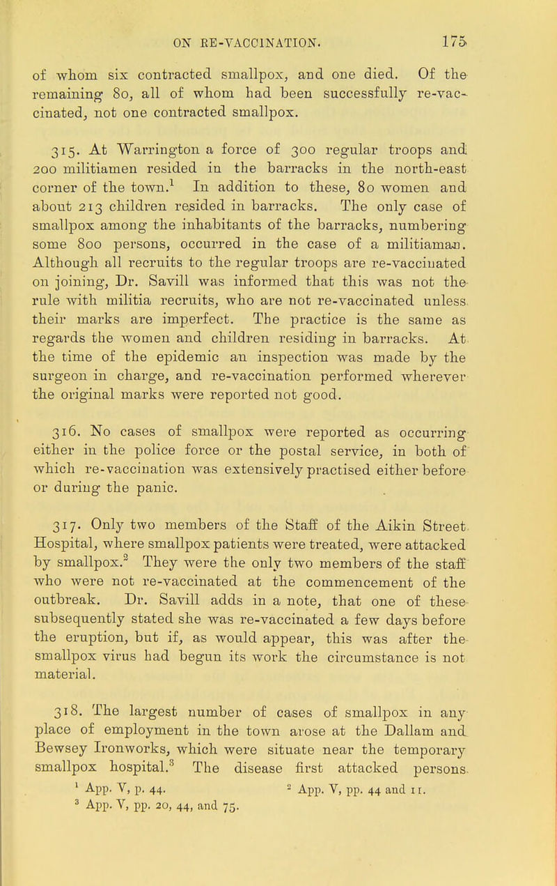 of whom six contracted smallpox, and one died. Of the remaining 80, all of whom had been successfully re-vac- cinatedj not one contracted smallpox. 315. At Warrington a force of 300 regular troops and 200 militiamen resided in the barracks in the north-east corner of the town.1 In addition to these, 80 women and about 213 children resided in barracks. The only case of smallpox among the inhabitants of the barracks, numbering some 800 persons, occurred in the case of a militiaman. Although all recruits to the regular troops are re-vaccinated on joining, Dr. Savill was informed that this was not the rule with militia recruits, who are not re-vaccinated unless their marks are imperfect. The practice is the same as regards the women and children residing in barracks. At the time of the epidemic an inspection was made by the surgeon in charge, and re-vaccination performed wherever the original marks were reported not good. 316. No cases of smallpox were reported as occurring either in the police force or the postal service, in both of which re-vaccination was extensively practised either before or during the panic. 317. Only two members of the Staff of the Aikin Street Hospital, where smallpox patients were treated, were attacked by smallpox.2 They were the only two members of the staff who were not re-vaccinated at the commencement of the outbreak. Dr. Savill adds in a note, that one of these subsequently stated she was re-vaccinated a few days before the eruption, but if, as would appear, this was after the smallpox virus had begun its work the circumstance is not material. 318. The largest number of cases of smallpox in any place of employment in the town arose at the Dallam and Bewsey Ironworks, which were situate near the temporary smallpox hospital.3 The disease first attacked persons. 1 App. V, p. 44. 2 App. V, pp. 44 and ir. 3 App. V, pp. 20, 44, and 75.