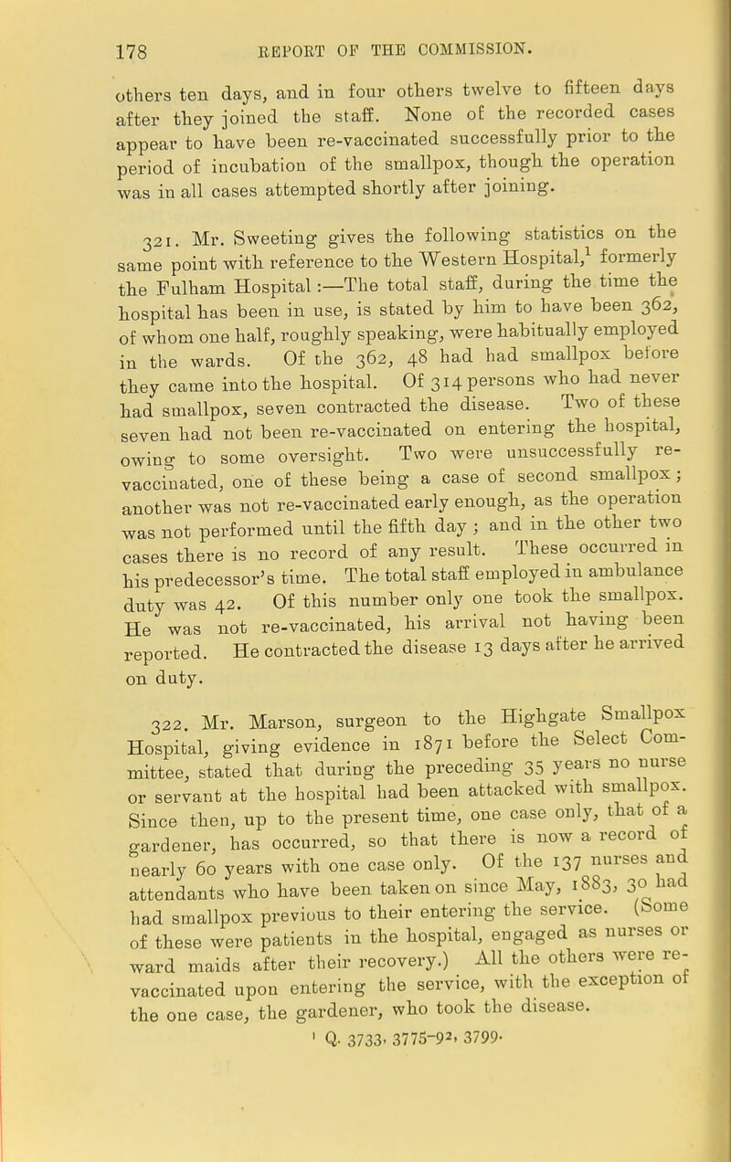 others ten days, and in four others twelve to fifteen days after they joined the staff. None of the recorded cases appear to have been re-vaccinated successfully prior to the period of incubation of the smallpox, though the operation was in all cases attempted shortly after joining. 321. Mr. Sweeting gives the following statistics on the same point with reference to the Western Hospital,1 formerly the Fulham Hospital:—The total staff, during the time the hospital has been in use, is stated by him to have been 362, of whom one half, roughly speaking, were habitually employed in the wards. Of the 362, 48 had had smallpox before they came into the hospital. Of 314 persons who had never had smallpox, seven contracted the disease. Two of these seven had not been re-vaccinated on entering the hospital, owing to some oversight. Two were unsuccessfully re- vaccinated, one of these being a case of second smallpox; another was not re-vaccinated early enough, as the operation was not performed until the fifth day ; and in the other two cases there is no record of any result. These occurred m his predecessor's time. The total staff employed in ambulance duty was 42. Of this number only one took the smallpox. He was not re-vaccinated, his arrival not having been reported. He contracted the disease 13 days after he arrived on duty. 322. Mr. Marson, surgeon to the Highgate Smallpox Hospital, giving evidence in 1871 before the Select Com- mittee, stated that during the preceding 35 years no nurse or servant at the hospital had been attacked with smallpox. Since then, up to the present time, one case only, that of a gardener, has occurred, so that there is now a record ot nearly 60 years with one case only. Of the 137 ™'ses a™ attendants who have been taken on since May, 1883, 30 had had smallpox previous to their entering the service. (Some of these were patients in the hospital, engaged as nurses or ward maids after their recovery.) All the others were re- vaccinated upon entering the service, with the exception ot the one case, the gardener, who took the disease. 1 Q. 3733. 3775-92- 3799-