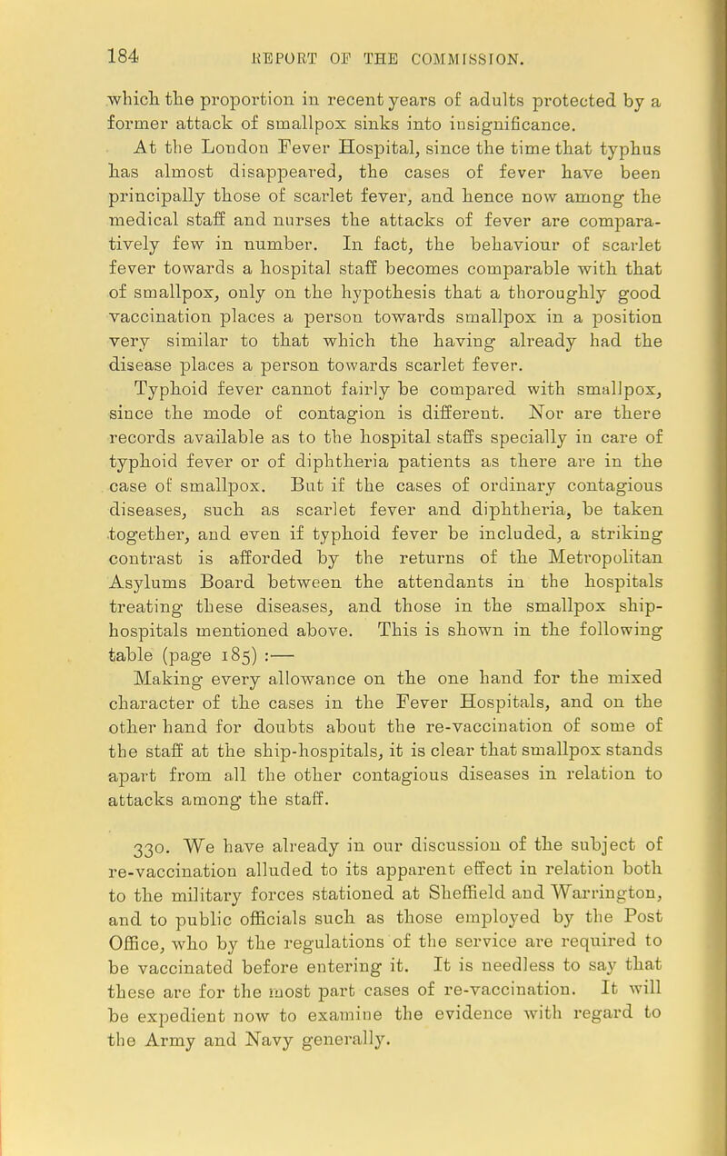 which the proportion in recent years of adults protected by a former attack of smallpox sinks into insignificance. At the London Fever Hospital, since the time that typhus has almost disappeared, the cases of fever have been principally those of scarlet fever, and hence now among the medical staff and nurses the attacks of fever are compara- tively few in number. In fact, the behaviour of scarlet fever towards a hospital staff becomes comparable with that of smallpox, only on the hypothesis that a thoroughly good vaccination places a person towards smallpox in a position very similar to that which the having already had the disease places a person towards scarlet fever. Typhoid fever cannot fairly be compared with smallpox, since the mode of contagion is different. Nor are there records available as to the hospital staffs specially in care of typhoid fever or of diphtheria patients as there are in the case of smallpox. But if the cases of ordinary contagious diseases, such as scarlet fever and diphtheria, be taken together, and even if typhoid fever be included, a striking contrast is afforded by the returns of the Metropolitan Asylums Board between the attendants in the hospitals treating these diseases, and those in the smallpox ship- hospitals mentioned above. This is shown in the following table (page 185) :— Making eveiy allowance on the one hand for the mixed character of the cases in the Fever Hospitals, and on the other hand for doubts about the re-vaccination of some of the staff at the ship-hospitals, it is clear that smallpox stands apart from all the other contagious diseases in relation to attacks among the staff. 330. We have already in our discussion of the subject of re-vaccination alluded to its apparent effect in relation both to the military forces stationed at Sheffield and Warrington, and to public officials such as those employed by the Post Office, who by the regulations of the service are required to be vaccinated before entering it. It is needless to say that these are for the most part cases of re-vaccination. It will be expedient now to examine the evidence with regard to the Army and Navy generally.