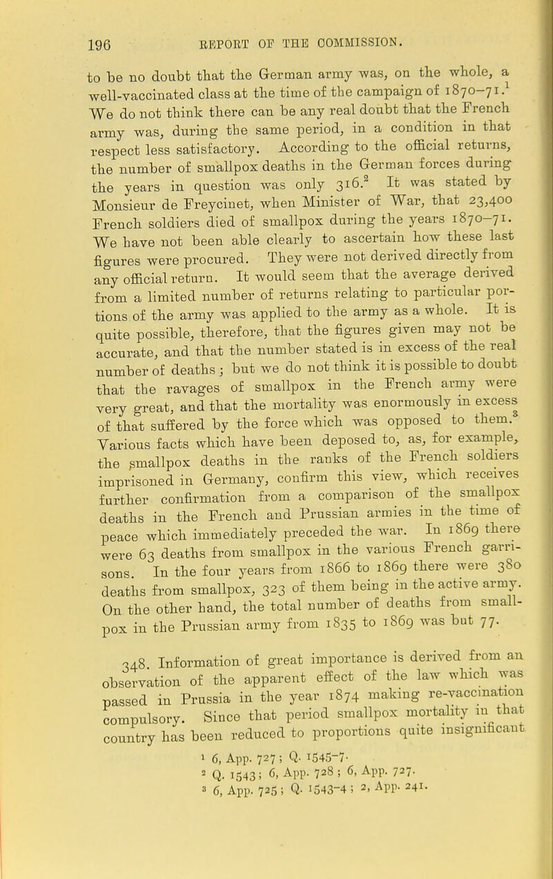 to be no doubt that the German army was, on the whole, a well-vaccinated class at the time of the campaign of 1870-71.1 We do not think there can be any real doubt that the French army was, during the same period, in a condition in that respect less satisfactory. According to the official returns, the number of smallpox deaths in the German forces during the years in question was only 316.2 It was stated by Monsieur de Freycinet, when Minister of War, that 23,400 French soldiers died of smallpox during the years 1870-71. We have not been able clearly to ascertain how these last figures were procured. They were nob derived directly from any official return. It would seem that the average derived from a limited number of returns relating to particular por- tions of the army was applied to the army as a whole. It is quite possible, therefore, that the figures given may not be accurate, and that the number stated is in excess of the real number of deaths j but we do not think it is possible to doubt that the ravages of smallpox in the French army were very great, and that the mortality was enormously m excess of that suffered by the force which was opposed to them. Various facts which have been deposed to, as, for example, the smallpox deaths in the ranks of the French soldiers imprisoned in Germany, confirm this view, which receives further confirmation from a comparison of the smallpox deaths in the French and Prussian armies in the time of peace which immediately preceded the war. In 1869 there were 63 deaths from smallpox in the various French garri- sons In the four years from 1866 to 1869 there were 380 deaths from smallpox, 323 of them being in the active army On the other hand, the total number of deaths from small- pox in the Prussian army from 1835 to 1869 was but 77. -H8 Information of great importance is derived from an observation of the apparent effect of the law which was passed in Prussia in the year 1874 making re-vaccmation compulsory. Since that period smallpox mortality in that country has been reduced to proportions quite insignificant 1 6, App. 727 ; Q. 1545-7- 2 Q. 1543; 6> APP- 728 ; 6, App. 727- 3 6, App. 725 ; Q- 1543-4 ; 2, App. 241.