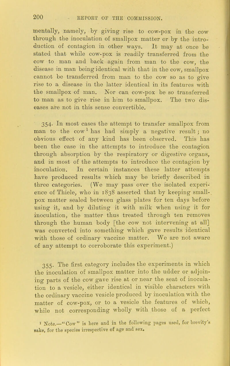 mentally, namely, by giving rise to cow-pox in the cow through the inoculation of smallpox matter or by the intro- duction of contagion in other ways. It may at once be stated that while cow-pox is readily transferred from the cow to man and back again from man to the cow, the disease in man being identical with that in the cow, smallpox cannot be transferred from man to the cow so as to give rise to a disease in the latter identical in its features with the smallpox of man. Nor can cow-pox be so transferred to man as to give rise in him to smallpox. The two dis- eases are not in this sense convertible. 354. In most cases the attempt to transfer smallpox from man to the cow1 has had simply a negative result; no obvious effect of any kind has been observed. This has been the case in the attempts to introduce the contagion through absorption by the respiratory or digestive organs, and in most of the attempts to introduce the contagion by inoculation. In certain instances these latter attempts have produced results which may be briefly described in three categories. (We may pass over the isolated experi- ence of Thiele, who in 1838 asserted that by keeping small-, pox matter sealed between glass plates for ten days before using it, and by diluting it with milk when using it for inoculation, the matter thus treated through ten removes through the human body [the cow not intervening at all] was converted into something which gave results identical with those of ordinary vaccine matter. We are not aware of any attempt to corroborate this experiment.) 355. The first category includes the experiments in which the inoculation of smallpox matter into the udder or adjoin- ing parts of the cow gave rise at or near the seat of inocula- tion to a vesicle, either identical in visible characters with the ordinary vaccine vesicle produced by inoculation with the matter of cow-pox, or to a vesicle the features of which, while not corresponding wholly with those of a perfect 1 Note.— Cow  is here and in the following pages used, for brevity's sake, for the species irrespective of age and sex.