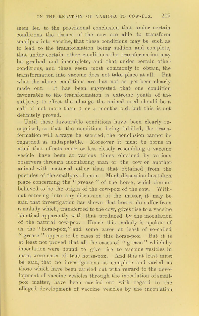 seem led to the provisional conclusion that under certain conditions the tissues of the cow are able to transform smallpox into vaccine, that these conditions may be such as to lead to the transformation being sudden and complete, that under certain other conditions the transformation may- be gradual aud incomplete, and that under certain other conditions, and these seem most commonly to obtain, the transformation into vaccine does not take place at all. But what the above conditions are has not as yet been clearly made out. It has been suggested that one condition favourable to the transformation is extreme youth of the subject; to effect the change the animal used should be a calf of not more than 3 or 4 months old, but this is not definitely proved. Until these favourable conditions have been clearly re- cognised, so that, the conditions being fulfilled, the trans- formation will always be secured, the conclusion cannot be regarded as indisputable. Moreover it must be borne in mind that effects more or less closely resembling a vaccine vesicle have been at various times obtained by various observers through inoculating man or the cow or another animal with material other than that obtained from the pustules of the smallpox of man. Much discussion has taken place concerning the  grease  of the horse, which Jenner believed to be the oiigin of the cow-pox of the cow. With- out entering into any discussion of the matter, it may be said that investigation has shown that horses do suffer from a malady which, transferred to the cow, gives rise to a vaccine identical apparently with that produced by the inoculation of the natural cow-pox. Hence this malady is spoken of as the '' horse-pox/; and some cases at least of so-called  grease  appear to be cases of this horse-pox. But it is at least not proved that all the cases of  grease  which by inoculation were found to give rise to vaccine vesicles in man, were cases of true horse-pox. And this at least must be said, that no investigations as complete and varied as those which have been carried out with regard to the deve- lopment of vaccine vesicles through the inoculation of small- pox matter, have been carried out with regard to the alleged development of vaccine vesicles by the inoculation