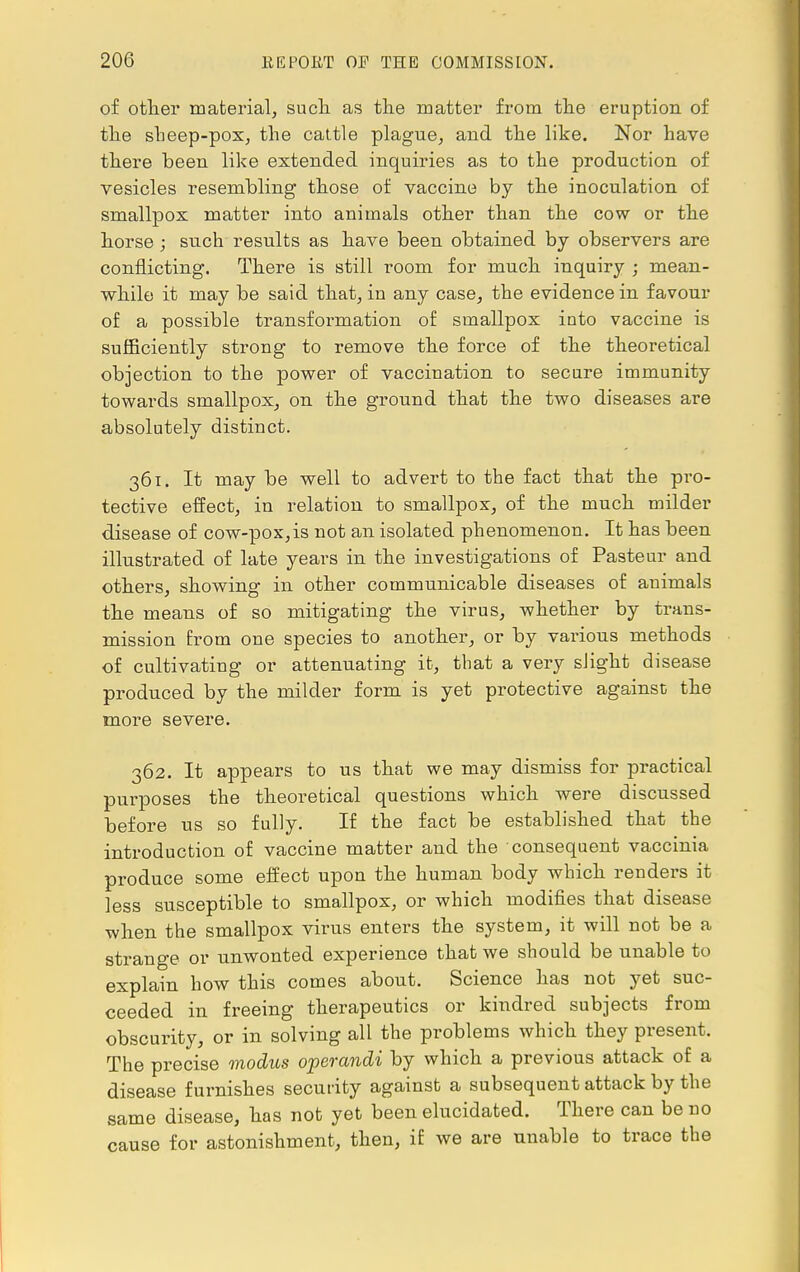 of other material, such as the matter from the eruption of the sheep-pox, the cattle plague, and the like. Nor have there been like extended inquiries as to the production of vesicles resembling those of vaccine by the inoculation of smallpox matter into animals other than the cow or the horse ; such results as have been obtained by observers are conflicting. There is still room for much inquiry ; mean- while it may be said that, in any case, the evidence in favour of a possible transformation of smallpox into vaccine is sufficiently strong to remove the force of the theoretical objection to the power of vaccination to secure immunity towards smallpox, on the ground that the two diseases are absolutely distinct. 361. It may be well to advert to the fact that the pro- tective effect, in relation to smallpox, of the much milder disease of cow-pox,is not an isolated phenomenon. It has been illustrated of late years in the investigations of Pasteur and others, showing in other communicable diseases of animals the means of so mitigating the virus, whether by trans- mission from one species to another, or by various methods of cultivating or attenuating it, that a very slight disease produced by the milder form is yet protective against the more severe. 362. It appears to us that we may dismiss for practical purposes the theoretical questions which were discussed before us so fully. If the fact be established that the introduction of vaccine matter and the consequent vaccinia produce some effect upon the human body which renders it less susceptible to smallpox, or which modifies that disease when the smallpox virus enters the system, it will not be a strange or unwonted experience that we should be unable to explain how this comes about. Science has not yet suc- ceeded in freeing therapeutics or kindred subjects from obscurity, or in solving all the problems which they present. The precise modus operandi by which a previous attack of a disease furnishes security against a subsequent attack by the same disease, has not yet been elucidated. There can be no cause for astonishment, then, if we are unable to trace the