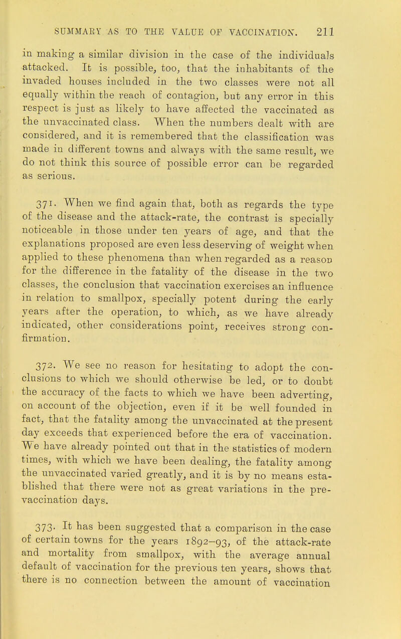 in making a similar division in the case of the individuals attacked. It is possible, too, that the inhabitants of the invaded houses included in the two classes were not all equally within the reach of contagion, but any error in this respect is just as likely to have affected the vaccinated as the unvaccinated class. When the numbers dealt with are considered, and it is remembered that the classification was made in different towns and always with the same result, we do not think this source of possible error can be regarded as serious. 371. When we find again that, both as regards the type of the disease and the attack-rate, the contrast is specially noticeable in those under ten years of age, and that the explanations proposed are even less deserving of weight when applied to these phenomena than when regarded as a reason for the difference in the fatality of the disease in the two classes, the conclusion that vaccination exercises an influence in relation to smallpox, specially potent during the early years after the operation, to which, as we have already indicated, other considerations point, receives strong con- firmation. 372. We see no reason for hesitating to adopt the con- clusions to which we should otherwise be led, or to doubt the accuracy of the facts to which we have been adverting, on account of the objection, even if it be well founded in fact, that the fatality among the unvaccinated at the present day exceeds that experienced before the era of vaccination. We have already pointed out that in the statistics of modern times, with which we have been dealing, the fatality among the unvaccinated varied greatly, and it is by no means esta- blished that there were not as great variations in the pre- vaccination days. 373. It has been suggested that a comparison in the case of certain towns for the years 1892-93, of the attack-rate and mortality from smallpox, with the average annual default of vaccination for the previous ten years, shows that there is no connection between the amount of vaccination