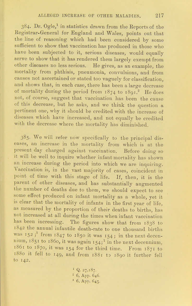 384. Dr. Ogle,1 in statistics drawn from the Reports of the Registrar-General for England and Wales, points out that the line of reasoning which had been considered by some sufficient to show that vaccination has produced in those who have been subjected to it, serious diseases, would equally serve to show that it has rendered them largely exempt from other diseases no less serious. He gives, as an example, the mortality from phthisis, pneumonia, convulsions, and from causes not ascertained or stated too vaguely for classification, and shows that, in each case, there has been a large decrease of mortality during the period from 1874 to 1891.3 He does not, of course, suggest that vaccination has been the cause of this decrease, but he asks, and we think the question a pertinent one, why it should be credited with the increase of diseases which have increased, and not equally be credited with the decrease where the mortality has diminished. 385. We will refer now specifically to the principal dis- eases, an increase in the mortality from which is at the present day charged against vaccination. Before doing so it will be well to inquire whether infant mortality has shown an increase during the period into which we are inquiring. Vaccination is, in the vast majority of cases, coincident in point of time with this stage of life. If, then, it is the parent of other diseases, and has substantially augmented the number of deaths due to them, we should expect to see some effect produced on infant mortality as a whole, yet it is clear that the mortality of infants in the first year of life, as measured by the proportion of their deaths to births, has not increased at all during the times when infant vaccination has been increasing. The figures show that from 1838 to 1842 the annual infantile death-rate to one thousand births was 152 ;3 from 1847 to 1850 it was 154; in the next decen- nium, 1851 to i860, it was again 154;1 in the next decennium. 1861 to 1870, it was 154 for the third time. From 1871 to 1880 it fell to 149, and from 1881 to 1890 it further fell to 142. 1 Q- 27,187. 3 6, App. 646.