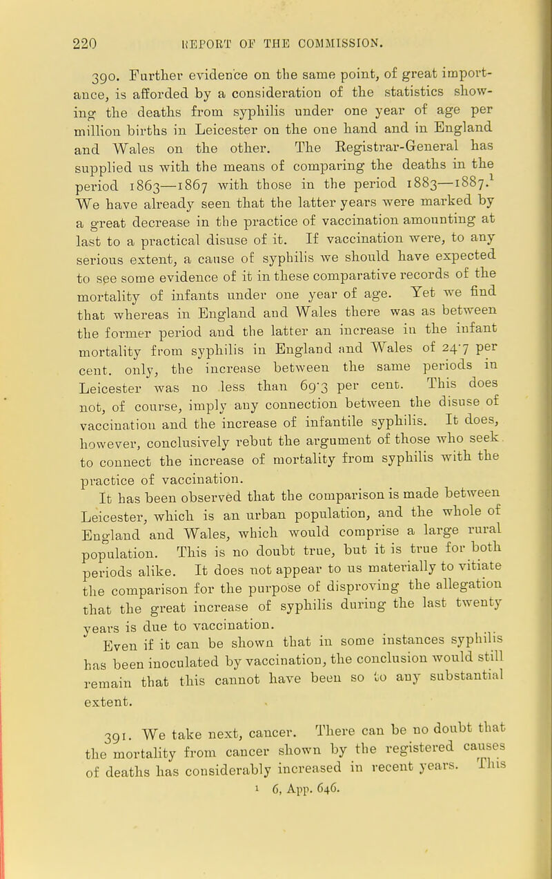 390. Further evidence on the same point, of great import- ance, is afforded by a consideration of the statistics show- ing the deaths from syphilis under one year of age per million births in Leicester on the one hand and in England and Wales on the other. The Registrar-General has supplied us with the means of comparing the deaths in the period 1863—1867 with those in the period 1883—1887.1 We have already seen that the latter years were marked by a great decrease in the practice of vaccination amounting at last to a practical disuse of it. If vaccination were, to any serious extent, a cause of syphilis we should have expected to spe some evidence of it in these comparative records of the mortality of infants under one year of age. Yet we find that whereas in England and Wales there was as between the former period and the latter an increase in the infant mortality from syphilis in England and Wales of 247 per cent, only, the increase between the same periods in Leicester was no less than 69-3 per cent. This does not, of course, imply any connection between the disuse of vaccination and the increase of infantile syphilis. It does, however, conclusively rebut the argument of those who seek to connect the increase of mortality from syphilis with the practice of vaccination. It has been observed that the comparison is made between Leicester, which is an urban population, and the whole of England and Wales, which would comprise a large rural population. This is no doubt true, but it is true for both periods alike. It does not appear to us materially to vitiate the comparison for the purpose of disproving the allegation that the great increase of syphilis during the last twenty years is due to vaccination. Even if it can be shown that in some instances syphilis has been inoculated by vaccination, the conclusion would still remain that this cannot have been so to any substantial extent. 391. We take next, cancer. There can be no doubt that the mortality from cancer shown by the registered causes of deaths has considerably increased in recent years. I his