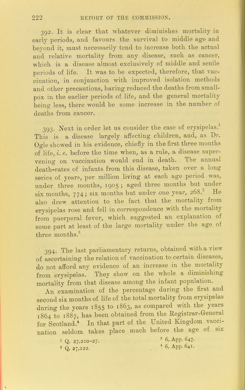 392. It is clear that whatever diminishes mortality in early periods, and favours the survival to middle age and beyond it, must necessarily tend to increase both the actual and relative mortality from any disease, such as cancer, which is a disease almost exclusively of middle and senile periods of life. It was to be expected, therefore, that vac- cination, in conjunction with improved isolation methods and other precautions, having reduced the deaths from small- pox in the earlier periods of life, and the general mortality being less, there would be some increase in the number of deaths from cancer. 393. Next in order let us consider the case of erysipelas.1 This is a disease largely affecting children, and, as Dr. Ogle showed in his evidence, chiefly in the first three months of life, i. e. before the time when, as a rule, a disease super- vening on vaccination would end in death. The annual death-rates of infants from this disease, taken over a long series of years, per million living at each age period was, under three months, 1905 : aged three months but under six months, 774; six months but under one year, 268. He also drew attention to the fact that the mortality from erysipelas rose and fell in correspondence with the mortality from puerperal fever, which suggested an explanation of some part at least of the large mortality under the age of three months.3 394. The last parliamentary returns, obtained with a view of ascertaining the relation of vaccination to certain diseases, do not afford any evidence of an increase in the mortality from erysipelas. They show on the whole a diminishing mortality from that disease among the infant population. An examination of the percentage during the first and second six months of life of the total mortality from erysipelas during the years 1855 to 1863, as compared with the years 1864 to 1887, has been obtained from the Registrar-General for Scotland.4 In that part of the United Kingdom vacci- nation seldom takes place much before the age of six 1 Q. 27,210-27. 2 6> APP- 647-