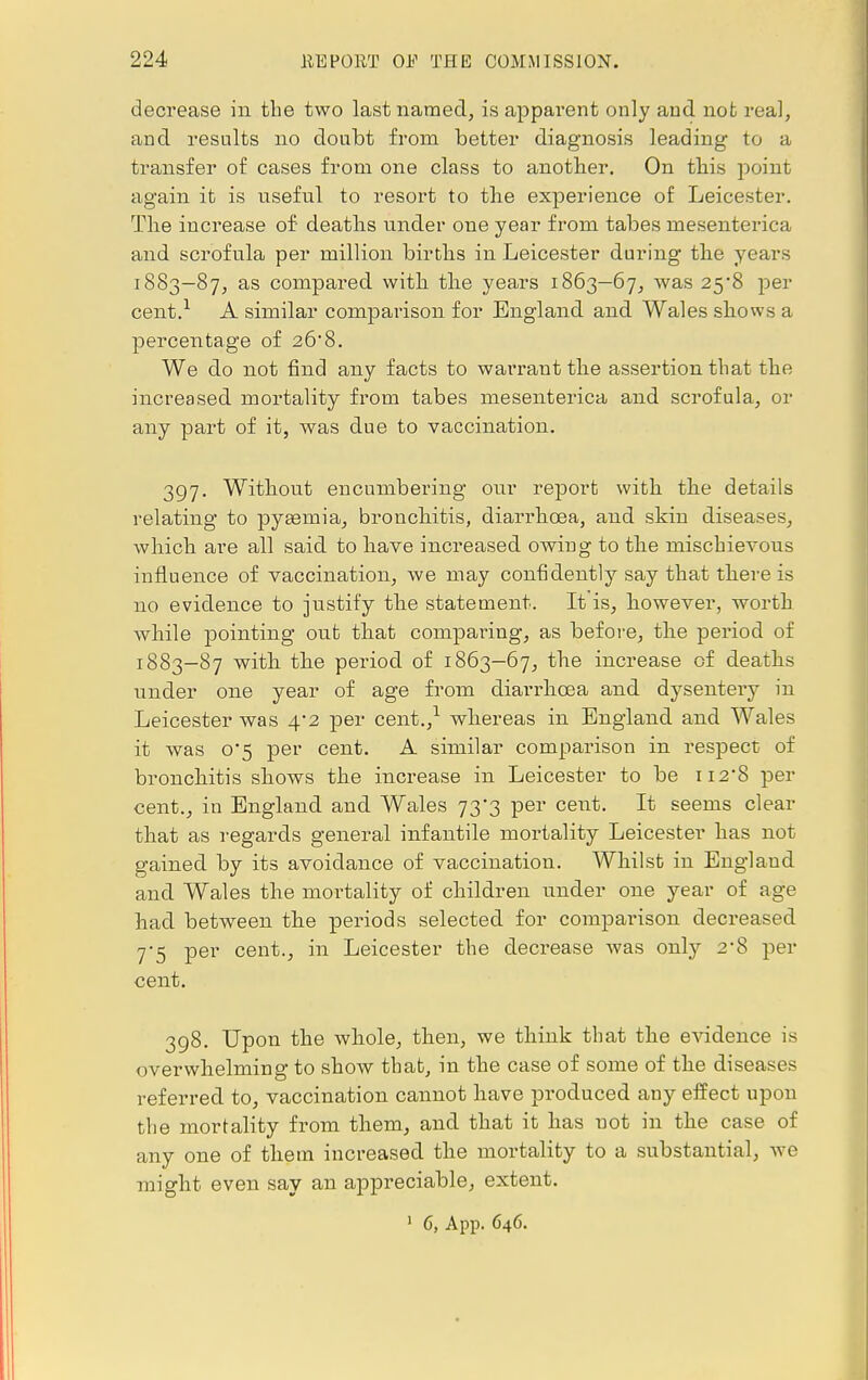 decrease in the two last named, is apparent only and not real, and results no doubt from better diagnosis leading to a transfer of cases from one class to another. On this point again it is useful to resort to the experience of Leicester. The increase of deaths under one year from tabes mesenterica and scrofula per million births in Leicester during the years 1883—87, as compared with the years 1863—67, was 25*8 per cent.1 A similar comparison for England and Wales shows a percentage of 26*8. We do not find any facts to warrant the assertion that the increased mortality from tabes mesenterica and scrofula, or any part of it, was due to vaccination. 397. Without encumbering our report with the details relating to pyaemia, bronchitis, diarrhoea, and skin diseases, which are all said to have increased owing to the mischievous influence of vaccination, we may confidently say that there is no evidence to justify the statement. It is, however, worth while pointing out that comparing, as before, the period of 1883-87 with the period of 1863-67, the increase of deaths under one year of age from diarrhoea and dysentery in Leicester was 4*2 per cent.,1 whereas in England and Wales it was 0*5 per cent. A similar comparison in respect of bronchitis shows the increase in Leicester to be H2'8 per cent., in England and Wales 73*3 per cent. It seems clear that as regards general infantile mortality Leicester has not gained by its avoidance of vaccination. Whilst in England and Wales the moi-tality of children under one year of age had between the periods selected for comparison decreased 7-5 per cent., in Leicester the decrease was only 2*8 per cent. 398. Upon the whole, then, we think that the evidence is overwhelming to show that, in the case of some of the diseases referred to, vaccination cannot have produced any effect upon the mortality from them, and that it has not in the case of any one of them increased the mortality to a substantial, we might even say an appreciable, extent.