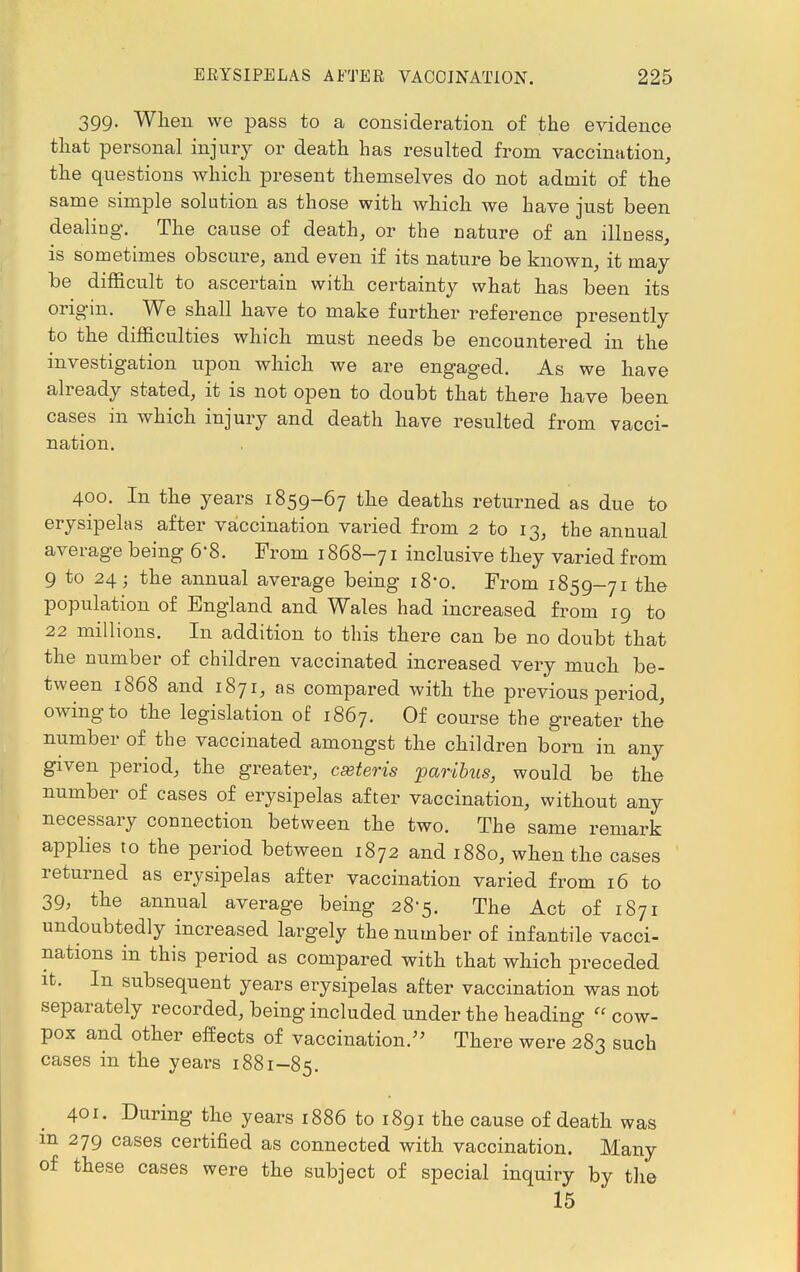 399. When we pass to a consideration of the evidence that personal injury or death has resulted from vaccination, the questions which present themselves do not admit of the same simple solution as those with which we have just been dealing. The cause of death, or the nature of an illness, is sometimes obscure, and even if its nature be known, it may be difficult to ascertain with certainty what has been its origin. We shall have to make further reference presently to the difficulties which must needs be encountered in the investigation upon which we are engaged. As we have already stated, it is not open to doubt that there have been cases in which injury and death have resulted from vacci- nation. 400. In the years 1859-67 the deaths returned as due to erysipelas after vaccination varied from 2 to 13, the annual average being 6'8. From 1868-71 inclusive they varied from 9 to 24; the annual average being 18*0. From 1859-71 the population of England and Wales had increased from 19 to 22 millions. In addition to this there can be no doubt that the number of children vaccinated increased very much be- tween 1868 and 1871, as compared with the previous period, owing to the legislation of 1867. Of course the greater the number of the vaccinated amongst the children born in any given period, the greater, cseteris paribus, would be the number of cases of erysipelas after vaccination, without any necessary connection between the two. The same remark applies to the period between 1872 and 1880, when the cases returned as erysipelas after vaccination varied from 16 to 39, the annual average being 28-5. The Act of 1871 undoubtedly increased largely the number of infantile vacci- nations in this period as compared with that which preceded it. In subsequent years erysipelas after vaccination was not separately recorded, being included under the heading  cow- pox and other effects of vaccination. There were 283 such cases in the years 1881-85. 401. During the years 1886 to 1891 the cause of death was m 279 cases certified as connected with vaccination. Many of these cases were the subject of special inquiry by the 15