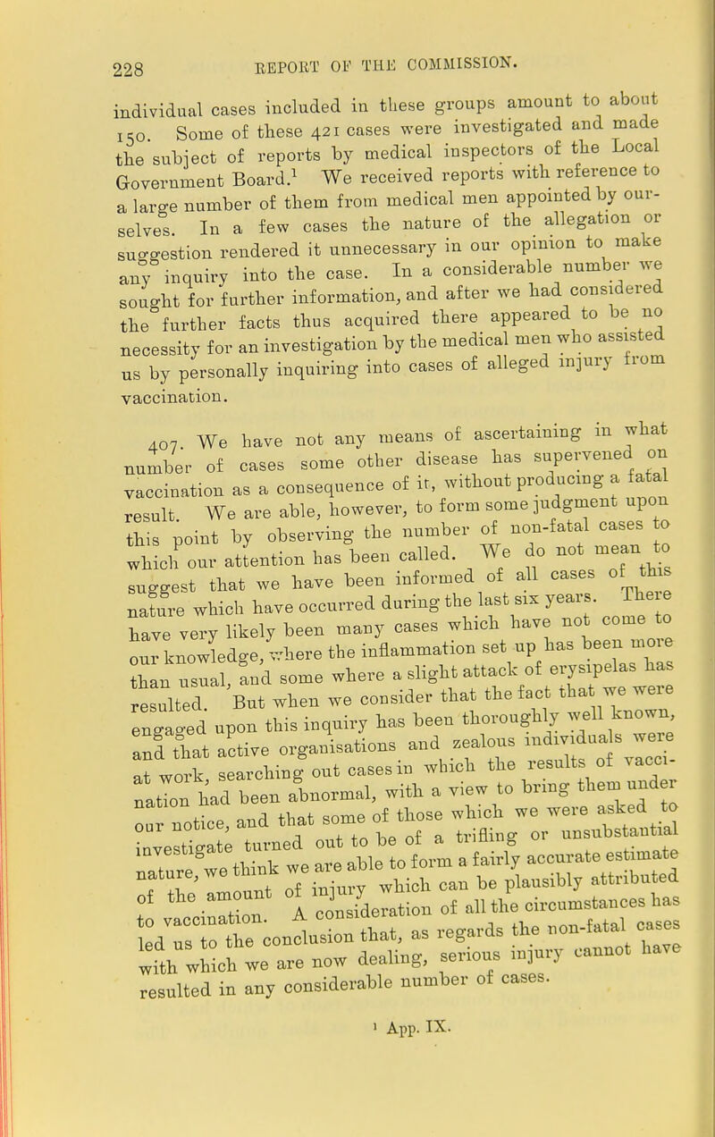 individual cases included in these groups amount to about 15o Some of these 421 cases were investigated and made the subject of reports by medical inspectors of the Local Government Board.1 We received reports with reference to a large number of them from medical men appointed by our- selves. In a few cases the nature of the allegation or suggestion rendered it unnecessary in our opinion to make any inquiry into the case. In a considerable number we sought for further information, and after we had considered the further facts thus acquired there appeared to be no necessity for an investigation by the medical men who assisted us by personally inquiring into cases of alleged injury from vaccination. 407 We have not any means of ascertaining in what number of oases some other disease has supervened on vaccination as a consequence of it, without produemg a fatal result Wo are able, however, to form some judgment upon his point by observing the number of non-fatal cases to whch our attention has been called. We do not mean to Iggest that we have been informed of all cases of thr nafure which have occurred during the last o years. The e have very likely been many oases wh.ch have not come to our knowledge,where the inflammation set up has been mo e than usual, and some where a slight attack of erysipelas has resulted But when we consider that the fact tha we were engaU this inquiry has been thoroughly welkmown, an! that active organisations and zealous r^duas ware at work searching out cases in which the results of vacm- natTn had been abnormal, with a view to bring them under rlTotice, and that some of those Tthe'amount of injury which r/rtoTe conisicn that, as regards the non-fatal cases wfth which we are now dealing, serious mjury cannot have resulted in any considerable number of cases. i App. IX.