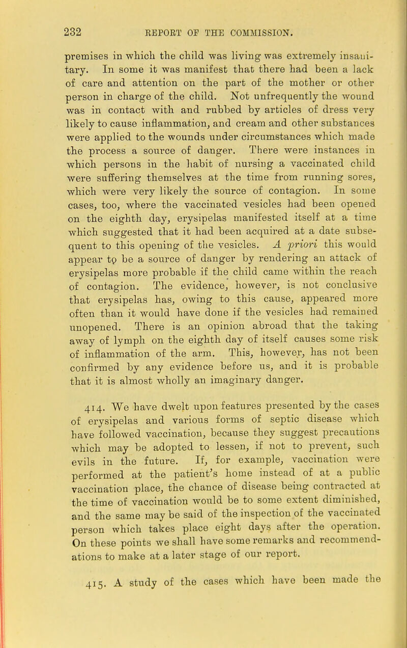 premises in which the child was living was extremely insani- tary. In some it was manifest that there had been a lack of care and attention on the part of the mother or other person in charge of the child. Not unfrequently the wound was in contact with and rubbed by articles of dress very likely to cause inflammation, and cream and other substances were applied to the wounds under circumstances which made the process a source of danger. There were instances in which persons in the habit of nursing a vaccinated child were suffering themselves at the time from running sores, which were very likely the source of contagion. In some cases, too, where the vaccinated vesicles had been opened on the eighth day, erysipelas manifested itself at a time which suggested that it had been acquired at a date subse- quent to this opening of the vesicles. A priori this would appear tp be a source of danger by rendering an attack of erysipelas more probable if the child came within the reach of contagion. The evidence, however, is not conclusive that erysipelas has, owing to this cause, appeared more often than it would have done if the vesicles had remained unopened. There is an opinion abroad that the taking away of lymph on the eighth day of itself causes some risk of inflammation of the arm. This, however, has not been confirmed by any evidence before us, and it is probable that it is almost wholly an imaginary danger. 414. We have dwelt upon features presented by the cases of erysipelas and various forms of septic disease which have followed vaccination, because they suggest precautions which may be adopted to lessen, if not to prevent, such evils in the future. If, for example, vaccination were performed at the patient's home instead of at a public vaccination place, the chance of disease being contracted at the time of vaccination would be to some extent diminished, and the same may be said of the inspection of the vaccinated person which takes place eight days after the operation. On these points we shall have some remarks and recommend- ations to make at a later stage of our report. 415. A study of the cases which have been made the