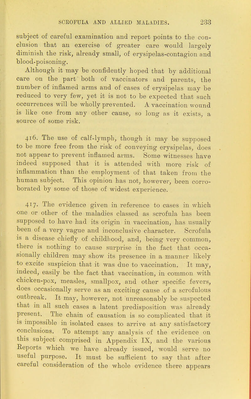 subject of careful examination and report points to the con- clusion that an exercise of greater care would largely diminish the risk, already small, of erysipelas-contagion and blood-poisoning. Although it may be confidently hoped that by additional care on the part both of vaccinators and parents, the number of inflamed arms and of cases of erysipelas may be reduced to very few, yet it is not to be expected that such occurrences will be wholly prevented. A vaccination wound is like one from any other cause, so long as it exists, a source of some risk. 416. The use of calf-lymph, though it may be supposed to be more free from the risk of conveying erysipelas, does not appear to prevent inflamed arms. Some witnesses have indeed supposed that it is attended with more risk of inflammation than the employment of that taken from the human subject. This opinion has not, however, been corro- borated by some of those of widest experience. 417. The evidence given in reference to cases in which one or other of the maladies classed as scrofula has been supposed to have had its origin in vaccination, has usually been of a very vague and inconclusive character. Scrofula is a disease chiefly of childhood, and, being very common, there is nothing to cause surprise in the fact that occa- sionally children may show its presence in a manner likely to excite suspicion that it was due to vaccination. It may, indeed, easily be the fact that vaccination, in common with chicken-pox, measles, smallpox, and other specific fevers, does occasionally serve as an exciting cause of a scrofulous outbreak. It may, however, not unreasonably be suspected that in all such cases a latent predisposition was already present. The chain of causation is so complicated that it is impossible in isolated cases to arrive at any satisfactory conclusions. To attempt any analysis of the evidence on this subject comprised in Appendix IX, and the various Reports which we have already issued, would serve no useful purpose. It must be sufficient to say that after careful consideration of the whole evidence there appears