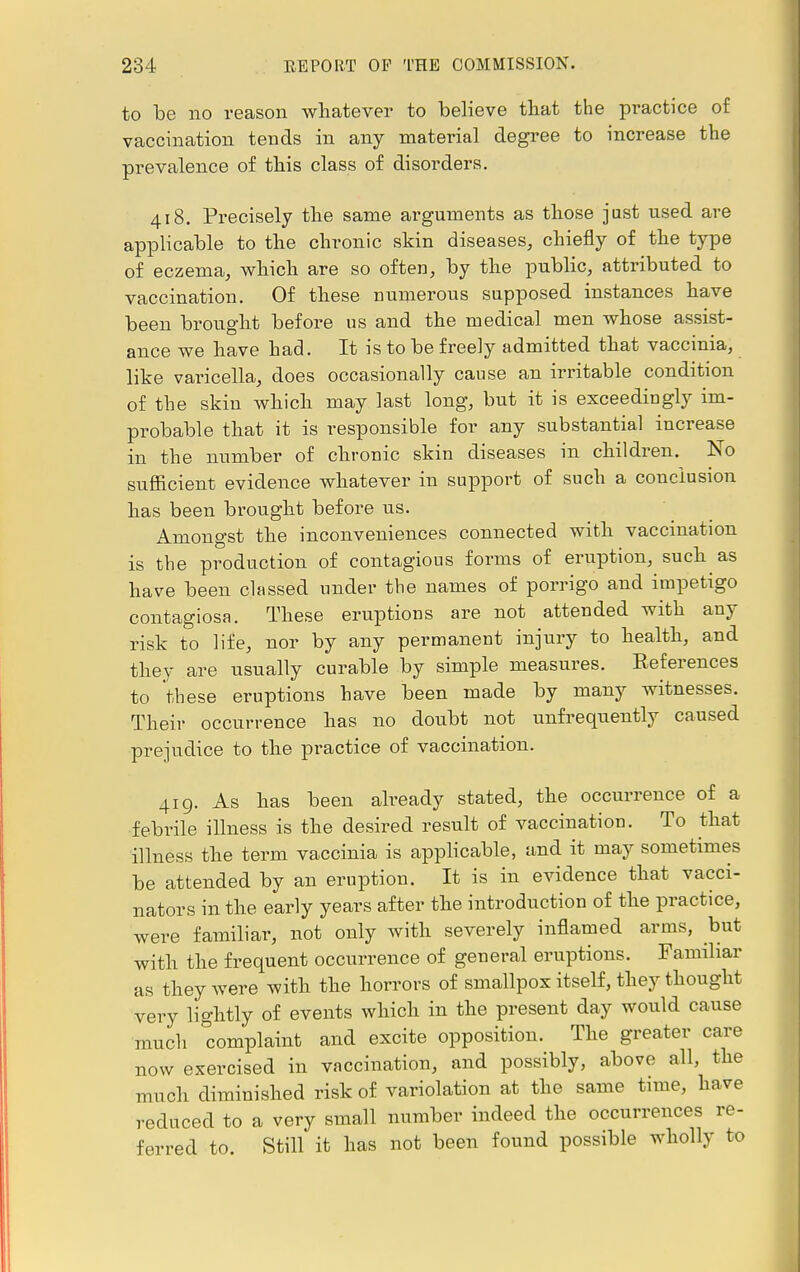 to be no reason whatever to believe that the practice of vaccination tends in any material degree to increase the prevalence of this class of disorders. 418. Precisely the same arguments as tliose just used are applicable to the chronic skin diseases, chiefly of the type of eczema, which are so often, by the public, attributed to vaccination. Of these numerous supposed instances have been brought before us and the medical men whose assist- ance we have had. It is to be freely admitted that vaccinia, like varicella, does occasionally cause an irritable condition of the skin which may last long, but it is exceedingly im- probable that it is responsible for any substantial increase in the number of chronic skin diseases in children. No sufficient evidence whatever in support of such a conclusion has been brought before us. Amongst the inconveniences connected with vaccination is the production of contagious forms of eruption, such as have been classed under the names of porrigo and impetigo contagiosa. These eruptions are not attended with any risk to life, nor by any permanent injury to health, and they are usually curable by simple measures. Eeferences to these eruptions have been made by many witnesses. Their occurrence has no doubt not unfrequently caused prejudice to the practice of vaccination. 419. As has been already stated, the occurrence of a febrile illness is the desired result of vaccination. To that illness the term vaccinia is applicable, and it may sometimes be attended by an eruption. It is in evidence that vacci- nators in the early years after the introduction of the practice, were familiar, not only with severely inflamed arms, but with the frequent occurrence of general eruptions. Familiar as they were with the horrors of smallpox itself, they thought very lightly of events which in the present day would cause much complaint and excite opposition. The greater care now exercised in vaccination, and possibly, above all, the much diminished risk of variolation at the same time, have reduced to a very small number indeed the occurrences re- ferred to. Still it has not been found possible wholly to