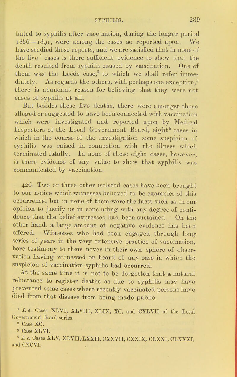 buted to syphilis after vaccination, during the longer period 1886—1891, were among the cases so reported upon. We have studied these reports, and we are satisfied that in none of the five 1 cases is there sufficient evidence to show that the death resulted from syphilis caused by vaccination. One of them was the Leeds case/ to which we shall refer imme- diately. As regards the others, with perhaps one exception,3 there is abundant reason for believing that they were not cases of syphilis at all. But besides these five deaths, there were amongst those alleged or suggested to have been connected with vaccination which were investigated and reported upon by Medical Inspectors of the Local Government Board, eight4 cases in which in the course of the investigation some suspicion of syphilis was raised in connection with the illness which terminated fatally. In none of these eight cases, however, is there evidence of any value to show that syphilis was communicated by vaccination. 426. Two or three other isolated cases have been brought to our notice which witnesses believed to be examples of this occurrence, but in none of them were the facts such as in our opinion to justify us in concluding with any degree of confi- dence that the belief expressed had been sustained. On the other hand, a large amount of negative evidence has been offered. Witnesses who had been engaged through long series of years in the very extensive practice of vaccination, bore testimony to their never in their own sphere of obser- vation having witnessed or heard of any case in which the suspicion of vaccination-syphilis had occurred. At the same time it is not to be forgotten that a natural reluctance to register deaths as due to syphilis may have prevented some cases where recently vaccinated persons have died from that disease from being made public. 1 I. e. Cases XLVI, XLVIII, XLIX, XC, and CXLVII of the Local Government Board series. 2 Case XC. s Case XLVI. 4 I. e. Cases XLV, XLYII, LXXII, CXXVII, CXXIX, CLXXI, CLXXXI, and CXCVI.