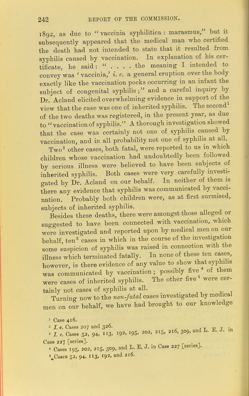 1892, as due to vaccinia syphilitica: marasmus/' but it subsequently appeared that the medical man who certified the death had not intended to state that it resulted from syphilis caused by vaccination. In explanation of his cer- tificate, he said:  .... the meaning I intended to convey was ' vaccinia/ i. e. a general eruption over the body exactly like the vaccination pocks occurring in an infant the subject of congenital syphilis; and a careful inquiry by Dr. Acland elicited overwhelming evidence in support of the view that the case was one of inherited syphilis. The second1 of the two deaths was registered, in the present year, as due to vaccination of syphilis/' A thorough investigation showed that the case was certainly not one of syphilis caused by vaccination, and in all probability not one of syphilis at all. Two2 other cases, both fatal, were reported to us in which children whose vaccination had undoubtedly been followed by serious illness were believed to have been subjects of inherited syphilis. Both cases were very carefully investi- gated by Dr. Acland on our behalf. In neither of them is there any evidence that syphilis was communicated by vacci- nation. Probably both children were, as at first surmised, subjects of inherited syphilis. Besides these deaths, there were amongst those alleged or suggested to have been connected with vaccination, which were investigated and reported upon by medical men on our behalf, ten3 cases in which in the course of the investigation some suspicion of syphilis was raised in connection with the illness which terminated fatally. In none of these ten cases, however, is there evidence of any value to show that syphilis was communicated by vaccination; possibly five of them were cases of inherited syphilis. The other five were cer- tainly not cases of syphilis at all. Turning now to the non-fatal cases investigated by medical men on our behalf, we have had brought to our knowledge 1 Case 416. * I. e. Cases 207 and 326. » I. e. Cases p, 94, 3. *9». 195, *»■ 5, 216, 309, and L. E. J. m Case 227 [series]. . < Cases 195, 202, 215, 3°9, and L. E. J. in Case 227 [senes]. •Cases 52, 94, ii3» l92> and 2l6'