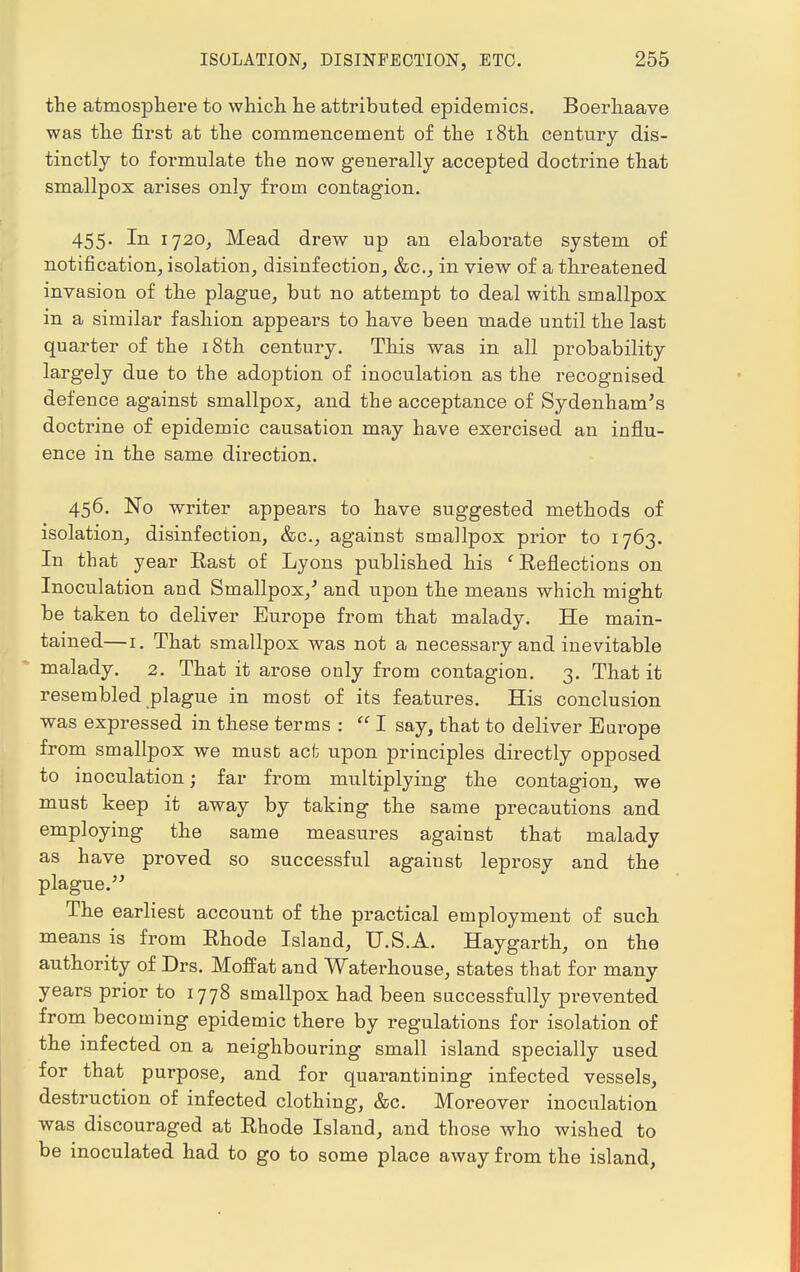 the atmosphere to which he attributed epidemics. Boerhaave was the first at the commencement of the 18th century dis- tinctly to formulate the now generally accepted doctrine that smallpox arises only from contagion. 455. In 1720, Mead drew up an elaborate system of notification, isolation, disinfection, &c, in view of a threatened invasion of the plague, but no attempt to deal with smallpox in a similar fashion appears to have been made until the last quarter of the 18th century. This was in all probability largely due to the adoption of inoculation as the recognised defence against smallpox, and the acceptance of Sydenham's doctrine of epidemic causation may have exercised an influ- ence in the same direction. 456. No writer appears to have suggested methods of isolation, disinfection, &c, against smallpox prior to 1763. In that year East of Lyons published his ' Reflections on Inoculation and Smallpox/ and upon the means which might be taken to deliver Europe from that malady. He main- tained—1. That smallpox was not a necessary and inevitable malady. 2. That it arose only from contagion. 3. That it resembled plague in most of its features. His conclusion was expressed in these terms :  I say, that to deliver Europe from smallpox we must act upon principles directly opposed to inoculation; far from multiplying the contagion, we must keep it away by taking the same precautions and employing the same measures against that malady as have proved so successful against leprosy and the plague.'' The earliest account of the practical employment of such means is from Rhode Island, U.S.A. Haygarth, on the authority of Drs. Moffat and Waterhouse, states that for many years prior to 1778 smallpox had been successfully prevented from becoming epidemic there by regulations for isolation of the infected on a neighbouring small island specially used for that purpose, and for quarantining infected vessels, destruction of infected clothing, &c. Moreover inoculation was discouraged at Rhode Island, and those who wished to be inoculated had to go to some place away from the island,