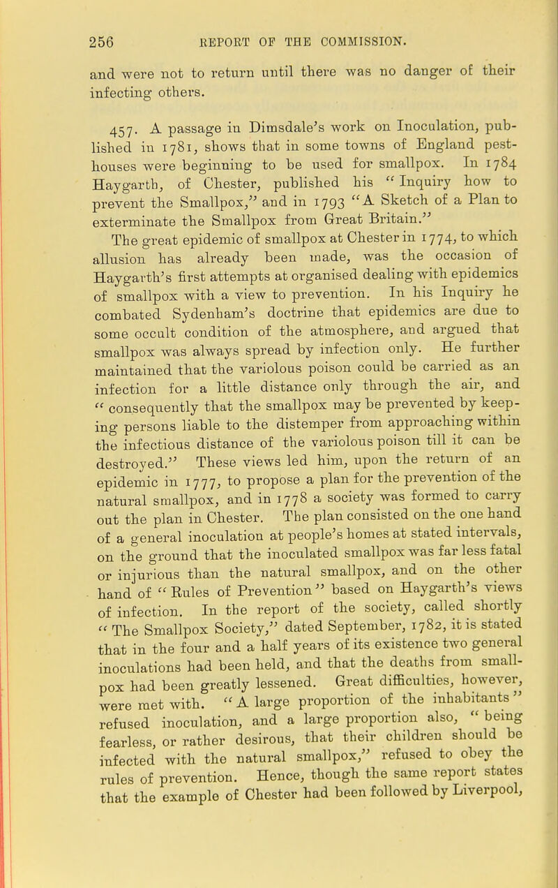 and were not to return until there was no danger of: their infecting others. 457. A passage in Dimsdale's work on Inoculation, pub- lished in 1781, shows that in some towns of England pest- houses were beginning to be used for smallpox. In 1784 Hay garth, of Chester, published his  Inquiry how to prevent the Smallpox, and in 1793 A Sketch of a Plan to exterminate the Smallpox from Great Britain. The great epidemic of smallpox at Chester in 1774, to which allusion has already been made, was the occasion of Hay-garth's first attempts at organised dealing with epidemics of smallpox with a view to prevention. In his Inquiry he combated Sydenham's doctrine that epidemics are due to some occult condition of the atmosphere, and argued that smallpox was always spread by infection only. He further maintained that the variolous poison could be carried as an infection for a little distance only through the air, and  consequently that the smallpox may be prevented by keep- ing persons liable to the distemper from approaching within the infectious distance of the variolous poison till it can be destroyed. These views led him, upon the return of an epidemic in 1777, to propose a plan for the prevention of the natural smallpox, and in 1778 a society was formed to carry out the plan in Chester. The plan consisted on the one hand of a general inoculation at people's homes at stated intervals, on the ground that the inoculated smallpox was far less fatal or injurious than the natural smallpox, and on the other ■ hand of Rules of Prevention based on Haygarth's views of infection. In the report of the society, called shortly  The Smallpox Society, dated September, 1782, it is stated that in the four and a half years of its existence two general inoculations had been held, and that the deaths from small- pox had been greatly lessened. Great difficulties, however, were met with.  A large proportion of the inhabitants  refused inoculation, and a large proportion also,  being fearless, or rather desirous, that their children should be infected with the natural smallpox, refused to obey the rules of prevention. Hence, though the same report states that the example of Chester had been followed by Liverpool,