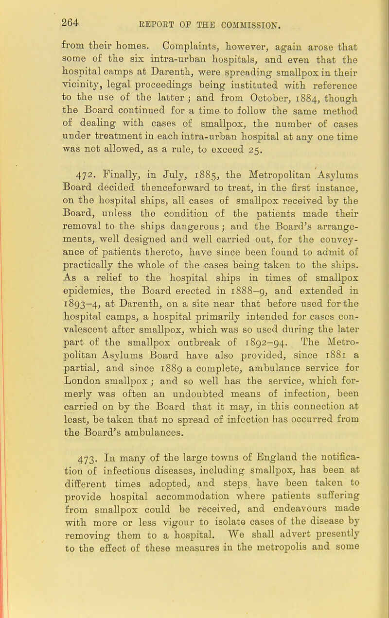 from their homes. Complaints, however, again arose that some of the six intra-urban hospitals, and even that the hospital camps at Darenth, were spreading smallpox in their vicinity, legal proceedings being instituted with reference to the use of the latter; and from October, 1884, though the Board continued for a time to follow the same method of dealing with cases of smallpox, the number of cases under treatment in each intra-urban hospital at any one time was not allowed, as a rule, to exceed 25. 472. Finally, in July, 1885, the Metropolitan Asylums Board decided thenceforward to treat, in the first instance, on the hospital ships, all cases of smallpox received by the Board, unless the condition of the patients made their removal to the ships dangerous ; and the Board's arrange- ments, well designed and well carried out, for the convey- ance of patients thereto, have since been found to admit of practically the whole of the cases being taken to the ships. As a relief to the hospital ships in times of smallpox epidemics, the Board erected in 1888—9, and extended in 1893—4, at Darenth, on a site near that before used for the hospital camps, a hospital primarily intended for cases con- valescent after smallpox, which was so used during the later part of the smallpox outbreak of 1892—94. The Metro- politan Asylums Board have also provided, since 1881 a partial, and since 1889 a complete, ambulance service for London smallpox; and so well has the service, which for- merly was often an undoubted means of infection, been carried on by the Board that it may, in this connection at least, be taken that no spread of infection has occurred from the Board's ambulances. 473. In many of the large towns of England the notifica- tion of infectious diseases, including smallpox, has been at different times adopted, and steps, have been taken to provide hospital accommodation where patients suffering from smallpox could be received, and endeavours made with more or less vigour to isolate cases of the disease by removing them to a hospital. We shall advert presently to the effect of these measures in the metropolis and some