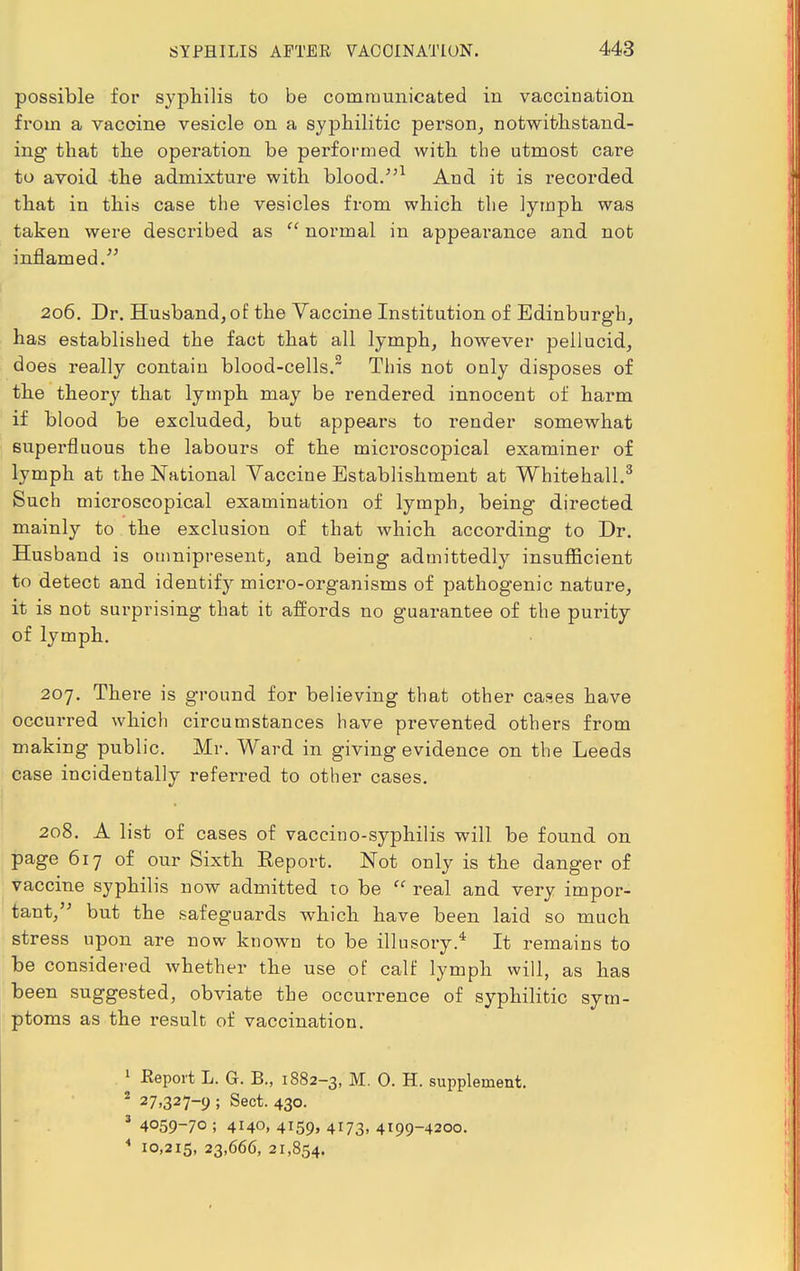 possible for syphilis to be communicated in vaccination from a vaccine vesicle on a syphilitic person, notwithstand- ing that the operation be performed with the utmost care to avoid the admixture with blood/51 And it is recorded that in this case the vesicles from which the lymph was taken were described as  normal in appearance and not inflamed. 206. Dr. Husband, of the Vaccine Institution of Edinburgh, has established the fact that all lymph, however pellucid, does really contain blood-cells.2 This not only disposes of the theory that lymph may be rendered innocent of harm if blood be excluded, but appears to render somewhat superfluous the labours of the microscopical examiner of lymph at the National Vaccine Establishment at Whitehall.3 Such microscopical examination of lymph, being directed mainly to the exclusion of that which according to Dr. Husband is omnipresent, and being admittedly insufficient to detect and identify micro-organisms of pathogenic nature, it is not surprising that it affords no guarantee of the purity of lymph. 207. There is ground for believing that other cases have occurred which circumstances have prevented others from making public. Mr. Ward in giving evidence on the Leeds case incidentally referred to other cases. 208. A list of cases of vaccino-syphilis will be found on page 617 of our Sixth Eeport. Not only is the danger of vaccine syphilis now admitted to be  real and very impor- tant, but the safeguards which have been laid so much stress upon are now known to be illusory.4 It remains to be considered whether the use of calf lymph will, as has been suggested, obviate the occurrence of syphilitic sym- ptoms as the l'esult of vaccination. 1 Report L. G. B., 1882-3, M. 0. H. supplement. 2 27,327-9 ; Sect. 430. 3 4059-70 ; 4140, 4i59» 4173. 4199-4200. 4 10,215, 23,666, 21,854.