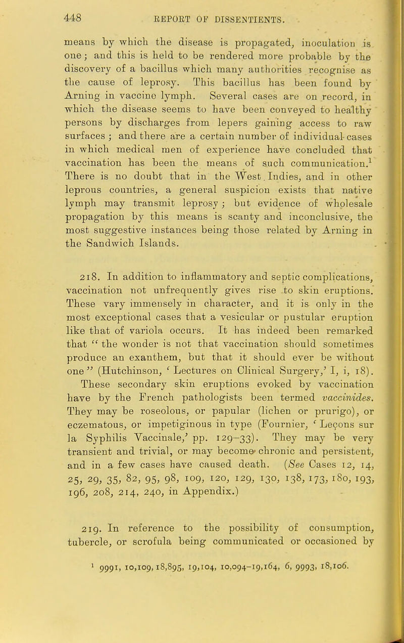 means by which the disease is propagated, inoculation is one; and this is held to be rendered more probable by the discovery of a bacillus which many authorities recognise as the cause of leprosy. This bacillus has been found by Arning in vaccine lymph. Several cases are on record, in which the disease seems to have been conveyed to healthy persons by discharges from lepers gaining access to raw surfaces ; and there are a certain number of individual-cases in which medical men of experience have concluded that vaccination has been the means of such communication.1 There is no doubt that in the West. Indies, and in other leprous countries, a general suspicion exists that native lymph may transmit leprosy ; but evidence of wholesale propagation by this means is scanty and inconclusive, the most suggestive instances being those related by Arning in the Sandwich Islands. 218. In addition to inflammatory and septic complications, vaccination not unfrequently gives rise to skin eruptions. These vary immensely in character, and it is only in the most exceptional cases that a vesicular or pustular eruption like that of variola occurs. It has indeed been remarked that  the wonder is not that vaccination should sometimes produce an exanthem, but that it should ever be without one  (Hutchinson, 'Lectures on Clinical Surgery/ I, i, 18). These secondaiy skin eruptions evoked by vaccination have by the French pathologists been termed vaccinides. They may be roseolous, or papular (lichen or prurigo), or eczematous, or impetiginous in type (Fournier, c Lecons sur la Syphilis Vaccinale/ pp. 129—33). They may be very transient and trivial, or may become'chronic and persistent, and in a few cases have caused death. (See Cases 12, 14, 25, 29, 35, 82, 95, 98, 109, 120, 129, 130, 138, 173, 180, 193, 196, 208, 214, 240, in Appendix.) 219. In reference to the possibility of consumption, tubercle, or scrofula being communicated or occasioned by 1 9991, 10,109,18,895, 19,104, 10,094-19,164, 6, 9993, 18,106.