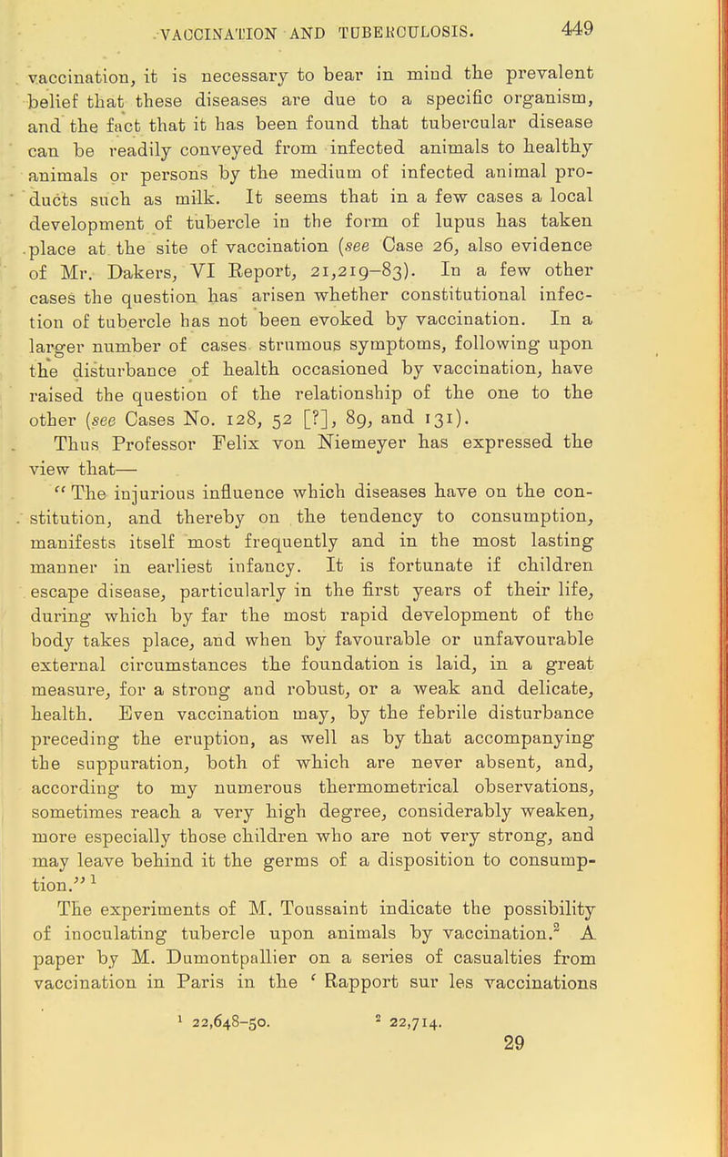 VACCINATION AND TUBEKOTJLOSIS. vaccination, it is necessary to bear in mind the prevalent belief that these diseases are due to a specific organism, and the fact that it has been found that tubercular disease can be readily conveyed from infected animals to healthy animals or persons by the medium of infected animal pro- ducts such as milk. It seems that in a few cases a local development of tubercle in the form of lupus has taken .place at the site of vaccination (see Case 26, also evidence of Mr. Dakers, VI Keport, 21,219-83). In a few other cases the question has arisen whether constitutional infec- tion of tubercle has not been evoked by vaccination. In a larger number of cases strumous symptoms, following upon the disturbance of health occasioned by vaccination, have raised the question of the relationship of the one to the other {see Cases No. 128, 52 [?], 89, and 131). Thus Professor Felix von Niemeyer has expressed the view that—  The injurious influence which diseases have on the con- stitution, and thereby on the tendency to consumption, manifests itself most frequently and in the most lasting manner in earliest infancy. It is fortunate if children escape disease, particularly in the first years of their life, during which by far the most rapid development of the body takes place, and when by favourable or unfavourable external circumstances the foundation is laid, in a great measure, for a strong and robust, or a weak and delicate, health. Even vaccination may, by the febrile disturbance preceding the eruption, as well as by that accompanying the suppuration, both of which are never absent, and, according to my numerous thermometrical observations, sometimes reach a very high degree, considerably weaken, more especially those children who are not very strong, and may leave behind it the germs of a disposition to consump- tion. 1 The experiments of M. Toussaint indicate the possibility of inoculating tubercle upon animals by vaccination.2 A paper by M. Dumontpallier on a series of casualties from vaccination in Paris in the f Rapport sur les vaccinations 1 22,648-50. 2 22,714. 29