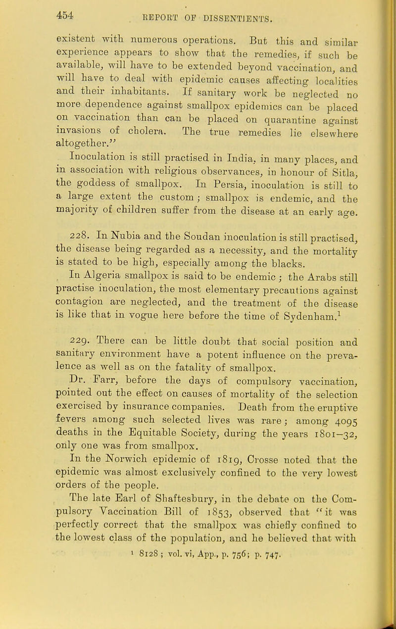 existent with numerous operations. But this and similar experience appears to show that the remedies, if such be available, will have to be extended beyond vaccination, and will have to deal with epidemic causes affecting localities and their inhabitants. If sanitary work be neglected no more dependence against smallpox epidemics can be placed on vaccination than can be placed on quarantine against invasions of cholera. The true remedies lie elsewhere altogether.5'' Inoculation is still practised in India, in many places, and in association with religious observances, in honour of Sitla, the goddess of smallpox. In Persia, inoculation is still to a large extent the custom ; smallpox is endemic, and the majority of children suffer from the disease at an early age. 228. In Nubia and the Soudan inoculation is still practised, the disease being regarded as a necessity, and the mortality is stated to be high, especially among the blacks. In Algeria smallpox is said to be endemic ; the Arabs still practise inoculation, the most elementary precautions against contagion are neglected, and the treatment of the disease is like that in vogue here before the time of Sydenham.1 229. Th ere can be little doubt that social position and sanitary environment have a potent influence on the preva- lence as well as on the fatality of smallpox. Dr. Farr, before the days of compulsory vaccination, pointed out the effect on causes of mortality of the selection exercised by insurance companies. Death from the eruptive fevers among such selected lives was rare; among 4095 deaths in the Equitable Society, during the years 1801-32, only one was from smallpox. In the Norwich epidemic of 1819, Crosse noted that the epidemic was almost exclusively confined to the very lowest orders of the people. The late Earl of Shaftesbury, in the debate on the Com- pulsory Vaccination Bill of 1853, observed that it was perfectly correct that the smallpox was chiefly confined to the lowest class of the population, and he believed that with 1 8128 ; vol. vi, App., p. 756; p. 747.