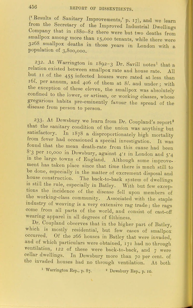 ( Results of Sanitary Improvements/ p. 17), and we learn from the Secretary of the Improved Industrial Dwellings Company that in 1880-82 there were but two deaths from smallpox among more than 15,000 tenants, while there were 3268 smallpox deaths in those years in London with a population of 3,800,000. 232. At Warrington in 1892-3 Dr. Savill notes1 that a relation existed between smallpox rate and house rate. All but 11 of the 455 infected houses were rated at less than 16Z. per annum, and 406 of them at 8/. and under ; with the exception of these eleven, the smallpox was absolutely confined to the lower, or artisan, or working classes, whose gregarious habits pre-eminently favour the spread of the disease from person to person. 233. At Dewsbury we learn from Dr. Coupland's report2 that the sanitary coudition of the union was anything but satisfactory. In 1878 a disproportionately high mortality from fever had occasioned a special investigation. It was found that the mean death-rate from this cause had been 8'3 per 10,000 in Dewsbury, against 4-1 in London and 5-4 m the large towns of England. Although some improve- ment has taken place since that time there is much still to be done, especially in the matter of excrement disposal and house construction. The back-to-back system of dwellings is still the rule, especially in Batley. With but few excep- tions the incidence of the disease fell upon members of the working-class community. Associated with the staple industry of weaving is a very extensive rag trade; the rags come from all parts of the world, and consist of cast-off wearing apparel in all degrees of filthiness. Dr. Co upland observes that in the higher part of Batley, which is mostly residential, but few cases of smallpox occurred. Of the 266 houses in Batley that were invaded, and of which particulars were obtained, 171 had no through ventilation, 122 of these were back-to-back, and 7 were cellar dwellings. In Dewsbury more than 70 per cent, of the invaded houses had no through ventilation. At both 1 Warrington Rep., p. 87. 2 Dewsbury Eep., p. 10.