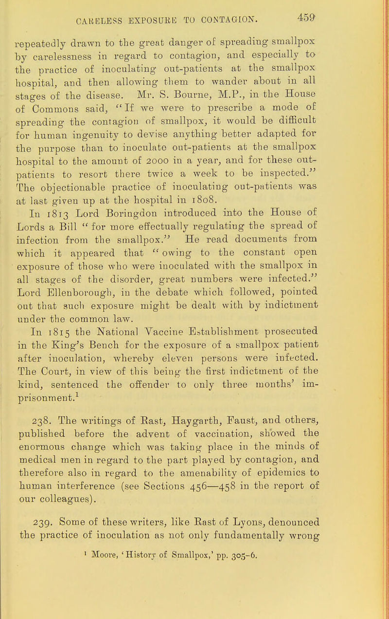 CARELESS EXPOSURE TO COiNTAGION. repeatedly drawn to the great danger of spreading smallpox by carelessness in regard to contagion, and especially to the practice of inoculating out-patients at the smallpox hospital, and then allowing them to wander about in all stages of the disease. Mr. S. Bourne, M.P., in the House of Commons said,  If we were to prescribe a mode of spreading the contagion of smallpox, it would be difficult for human ingenuity to devise anything better adapted for the purpose than to inoculate out-patients at the smallpox hospital to the amount of 2000 in a year, and for these out- patients to resort there twice a week to be inspected. The objectionable practice of inoculating out-patients was at last given up at the hospital in 1808. In 1813 Lord Boringdon introduced into the House of Lords a Bill  for more effectually regulating the spread of infection from the smallpox. He read documents from which it appeared that  owing to the constant open exposure of those who were inoculated with the smallpox in all stages of the disorder, great numbers were infected. Lord Ellenborough, in the debate which followed, pointed out that such exposure might be dealt with by indictment under the common law. In 1815 the National Vaccine Establishment prosecuted in the King's Bench for the exposure of a smallpox patient after inoculation, whereby eleven persons were infected. The Court, in view of this being the first indictment of the kind, sentenced the offender to only three months' im- prisonment.1 238. The writings of East, Haygarth, Faust, and others, published before the advent of vaccination, showed the enormous change which was taking place in the minds of medical men in regard to the part played by contagion, and therefore also in regard to the amenability of epidemics to human interference (see Sections 456—458 in the report of our colleagues). 239. Some of these writers, like East of Lyons, denounced the practice of inoculation as not only fundamentally wrong 1 Moore, 'History of Smallpox,' pp. 305-6.