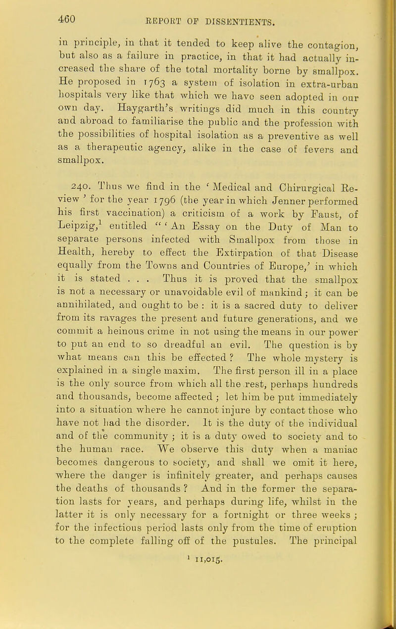 in principle, in that it tended to keep alive the contagion, but also as a failure in practice, in that it had actually in- creased the share of the total mortality borne by smallpox. He proposed in 1763 a system of isolation in extra-urban hospitals very like that which we have seen adopted in our own day. Haygarth's writings did much in this country and abroad to familiarise the public and the profession with the possibilities of hospital isolation as a preventive as well as a therapeutic agency, alike in the case of fevers and smallpox. 240. Thus we find in the f Medical and Chirurgical Re- view ; for the year 1796 (the year in which Jenner performed his first vaccination) a criticism of a work by Faust, of Leipzig,1 entitled  { An Essay on the Duty of Man to separate persons infected with Smallpox from those in Health, hereby to effect the Extirpation of that Disease equally from the Towns and Countries of Europe/ in which it is stated . . . Thus it is proved that the smallpox is not a necessary or unavoidable evil of mankind; it can be annihilated, and ought to be : it is a sacred duty to deliver from its ravages the present and future generations, and we commit a heinous crime in not using the means in our power to put an end to so dreadful an evil. The question is by what means can this be effected ? The whole mystery is explained in a single maxim. The first person ill in a place is the only source from which all the rest, perhaps hundreds and thousands, become affected ; let him be put immediately into a situation where he cannot injure by contact those who have not had the disorder. It is the duty of the individual and of the community ; it is a duty owed to society and to the human race. We observe this duty when a maniac becomes dangerous to society, and shall we omit it here, where the danger is infinitely greater, and perhaps causes the deaths of thousands ? And in the former the separa- tion lasts for years, and perhaps during life, whilst in the latter it is only necessary for a fortnight or three weeks ; for the infectious period lasts only from the time of eruption to the complete falling off of the pustules. The principal 1 11,015.