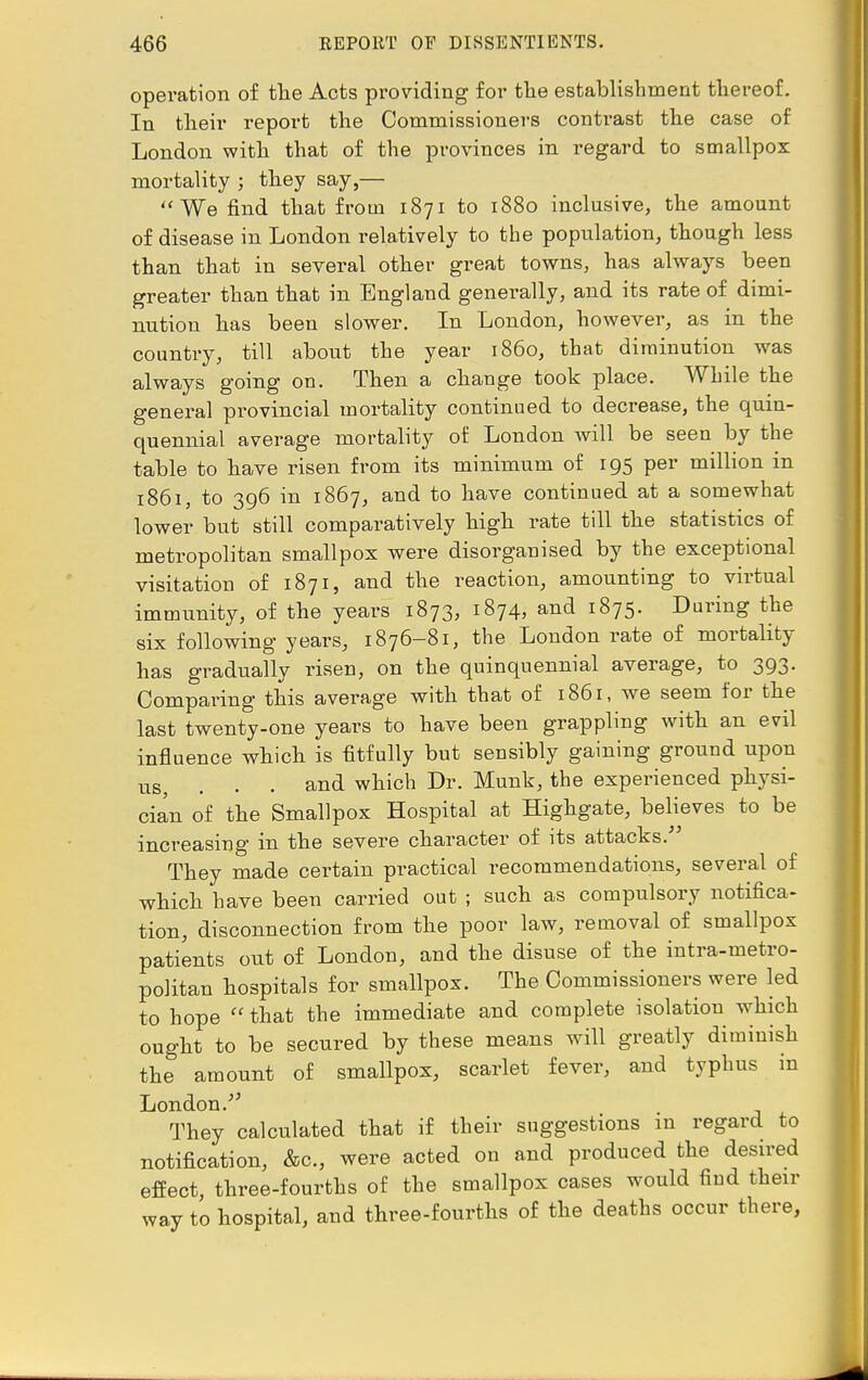 operation of the Acts providing for the establishment thereof. In their report the Commissioners contrast the case of London with that of the provinces in regard to smallpox mortality ; they say,— We find that from 1871 to 1880 inclusive, the amount of disease in London relatively to the population, though less than that in several other great towns, has always been greater than that in England generally, and its rate of dimi- nution has been slower. In London, however, as in the country, till about the year i860, that diminution was always going on. Then a change took place. While the general provincial mortality continued to decrease, the quin- quennial average mortality of London will be seen by the table to have risen from its minimum of 195 per million in 1861, to 396 in 1867, and to have continued at a somewhat lower but still comparatively high rate till the statistics of metropolitan smallpox were disorganised by the exceptional visitation of 1871, and the reaction, amounting to virtual immunity, of the years 1873, 1874, and 1875. During the six following years, 1876-81, the London rate of mortality has gradually risen, on the quinquennial average, to 393. Comparing this average with that of 1861, we seem for the last twenty-one years to have been grappling with an evil influence which is fitfully but sensibly gaining ground upon tis, . . . and which Dr. Munk, the experienced physi- cian of the Smallpox Hospital at Highgate, believes to be increasing in the severe character of its attacks. They made certain practical recommendations, several of which have been carried out ; such as compulsory notifica- tion, disconnection from the poor law, removal of smallpox patients out of London, and the disuse of the intra-metro- politan hospitals for smallpox. The Commissioners were led to hope  that the immediate and complete isolation which ought to be secured by these means will greatly diminish the amount of smallpox, scarlet fever, and typhus in London. They calculated that if their suggestions in regard to notification, &c, were acted on and produced the desired effect, three-fourths of the smallpox cases would find their way to hospital, and three-fourths of the deaths occur there,